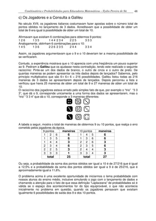 Combinatória e Probabilidades para Educadores Matemáticos – Ilydio Pereira de Sá 48
c) Os Jogadores e a Consulta a Galileu
No século XVII, os jogadores italianos costumavam fazer apostas sobre o número total de
pontos obtidos no lançamento de 3 dados. Acreditavam que a possibilidade de obter um
total de 9 era igual à possibilidade de obter um total de 10.
Afirmavam que existiam 6 combinações para obtermos 9 pontos:
1 2 6 1 3 5 1 4 4 2 3 4 2 2 5 3 3 3
Analogamente, obtinham 6 combinações para o 10:
1 4 5 1 3 6 2 2 6 2 3 5 2 4 4 3 3 4
Assim, os jogadores argumentavam que o 9 e o 10 deveriam ter a mesma possibilidade de
se verificarem.
Contudo, a experiência mostrava que o 10 aparecia com uma freqüência um pouco superior
ao 9. Pediram a Galileu que os ajudasse nesta contradição, tendo este realizado o seguinte
raciocínio: Pinte-se um dos dados de branco, o outro de cinza e o outro de preto. De
quantas maneiras se podem apresentar os três dados depois de lançados? Sabemos, pelo
princípio multiplicativo que são 6× 6× 6 = 216 possibilidades. Galileu listou todas as 216
maneiras de 3 dados se apresentarem depois de lançados. Depois percorreu a lista e
verificou que havia 25 maneiras de obter um total de 9 e 27 maneiras de obter um total de
10.
O raciocínio dos jogadores estava errado pelo simples fato de que, por exemplo o “trio” “3 3
3”, que dá o 9, corresponde unicamente a uma forma dos dados se apresentarem, mas o
“trio” “3 3 4” que dá o 10, corresponde a 3 maneiras diferentes:
A tabela a seguir, mostra o total de maneiras de obtermos 9 ou 10 pontos, que realça o erro
cometido pelos jogadores da época.
9 pontos maneiras 10 pontos maneiras
1 2 6 6 1 4 5 6
1 3 5 6 1 3 6 6
1 4 4 3 2 2 6 3
2 3 4 6 2 3 5 6
2 2 5 3 2 4 4 3
3 3 3 1 3 3 4 3
total 25 total 27
Ou seja, a probabilidade da soma dos pontos obtidos ser igual a 10 é de 27/216 que é igual
a 12,5% e a probabilidade da soma dos pontos obtidos ser igual a 9 é de 25/216, que é
aproximadamente igual a 11,6%.
O problema acima é uma excelente oportunidade de iniciarmos o tema probabilidade com
nossos alunos do ensino médio, inclusive simulando o jogo com o lançamento de dados e
chamando a atenção para o fato de que essa definição “Laplaceana” de probabilidades só é
válida se o espaço dos acontecimentos for do tipo equiprovável, o que não acontecia
inicialmente no problema em questão, quando os jogadores pensavam que existiam
igualmente 6 possibilidades de saída dos 9 e dos 10 pontos.
 