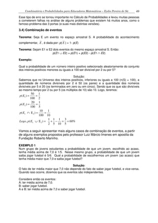 Combinatória e Probabilidades para Educadores Matemáticos – Ilydio Pereira de Sá 49
Esse tipo de erro se tornou importante no Cálculo de Probabilidades e levou muitas pessoas
a cometerem falhas na análise de alguns problemas que existem há muitos anos, como o
famoso problema das 3 portas (e suas mais distintas versões).
3.4) Combinação de eventos
Teorema: Seja E um evento no espaço amostral S. A probabilidade do acontecimento
complementar,
__
E , é dada por: p(
__
E ) = 1- p(E)
Teorema: Sejam E1 e E2 dois eventos do mesmo espaço amostral S. Então:
p(E1 ∪ E2) = p(E1) + p(E2) - p(E1 ∩ E2)
Exemplo:
Qual a probabilidade de um número inteiro positivo selecionado aleatoriamente do conjunto
dos inteiros positivos menores ou iguais a 100 ser divisível por 2 ou por 5?
Solução:
Sabemos que no Universo dos inteiros positivos, inferiores ou iguais a 100 (n(S) = 100), a
quantidade de números divisíveis por 2 é 50 (os pares) e a quantidade dos números
divisíveis por 5 é 20 (os terminados em zero ou em cinco). Sendo que os que são divisíveis
ao mesmo tempo por 2 ou por 5 (os múltiplos de 10) são 10. Logo, teremos:
1
2
1 2
1 2
50 1
( )
100 2
20 1
( )
100 5
10 1
( E )
100 10
1 1 1 3
, ( E ) 60%
2 5 10 5
p E
p E
p E
Logo p E
= =
= =
∩ = =
∪ = + − = =
Vamos a seguir apresentar mais alguns casos de combinação de eventos, a partir
de alguns exemplos propostos pelo professor Luiz Márcio Imenes em apostila da
Fundação Roberto Marinho.
EXEMPLO 1
Num grupo de jovens estudantes a probabilidade de que um jovem, escolhido ao acaso,
tenha média acima de 7,0 é 1/5. Nesse mesmo grupo, a probabilidade de que um jovem
saiba jogar futebol é 5/6. Qual a probabilidade de escolhermos um jovem (ao acaso) que
tenha média maior que 7,0 e saiba jogar futebol?
Solução:
O fato de ter média maior que 7,0 não depende do fato de saber jogar futebol, e vice-versa.
Quando isso ocorre, dizemos que os eventos são independentes.
Considere então os eventos:
A: ter média acima de 7,0.
B: saber jogar futebol.
A e B: ter média acima de 7,0 e saber jogar futebol.
 