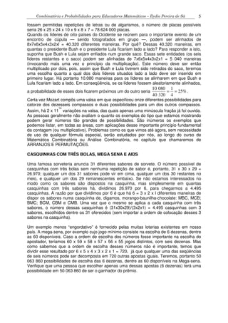 Combinatória e Probabilidades para Educadores Matemáticos – Ilydio Pereira de Sá 5
fossem permitidas repetições de letras ou de algarismos, o número de placas possíveis
seria 26 x 25 x 24 x 10 x 9 x 8 x 7 = 78 624 000 placas.
Quando os líderes de oito países do Ocidente se reúnem para o importante evento de um
encontro de cúpula — sendo fotografados em grupo —, podem ser alinhados de
8x7x6x5x4x3x2xl = 40.320 diferentes maneiras. Por quê? Dessas 40.320 maneiras, em
quantas o presidente Bush e o presidente Lula ficariam lado a lado? Para responder a isto,
suponha que Bush e Lula sejam enfiados num grande saco. Essas sete entidades (os seis
líderes restantes e o saco) podem ser alinhadas de 7x6x5x4x3x2x1 = 5 040 maneiras
(invocando mais uma vez o princípio da multiplicação). Este número deve ser então
multiplicado por dois, pois, assim que Bush e Lula tiverem sido retirados do saco, teremos
uma escolha quanto a qual dos dois líderes situados lado a lado deve ser inserido em
primeiro lugar. Há portanto 10.080 maneiras para os líderes se alinharem em que Bush e
Lula ficariam lado a lado. Em conseqüência, se os líderes fossem aleatoriamente alinhados,
a probabilidade de esses dois ficarem próximos um do outro seria
10 080 1
25%
40 320 4
= = .
Certa vez Mozart compôs uma valsa em que especificou onze diferentes possibilidades para
catorze dos dezesseis compassos e duas possibilidades para um dos outros compassos.
Assim, há 2 x 11
14
variações na valsa, das quais apenas uma minúscula fração já foi ouvida.
As pessoas geralmente não avaliam o quanto os exemplos do tipo que estamos mostrando
podem gerar números tão grandes de possibilidades. São inúmeros os exemplos que
podemos listar, em todas as áreas, com aplicações desse importante princípio fundamental
da contagem (ou multiplicativo). Problemas como os que vimos até agora, sem necessidade
de uso de qualquer fórmula especial, serão estudados por nós, ao longo do curso de
Matemática Combinatória ou Análise Combinatória, no capítulo que chamaremos de
ARRANJOS E PERMUTAÇÕES.
CASQUINHAS COM TRÊS BOLAS, MEGA SENA E AIDS
Uma famosa sorveteria anuncia 31 diferentes sabores de sorvete. O número possível de
casquinhas com três bolas sem nenhuma repetição de sabor é, portanto, 31 x 30 x 29 =
26.970; qualquer um dos 31 sabores pode vir em cima, qualquer um dos 30 restantes no
meio, e qualquer um dos 29 remanescentes embaixo. Se não estamos interessados no
modo como os sabores são dispostos na casquinha, mas simplesmente em quantas
casquinhas com três sabores há, dividimos 26.970 por 6, para chegarmos a 4.495
casquinhas. A razão por que dividimos por 6 é que há 6 = 3 x 2 x l diferentes maneiras de
dispor os sabores numa casquinha de, digamos, morango-baunilha-chocolate: MBC, MCB;
BMC; BCM, CBM e CMB. Uma vez que o mesmo se aplica a cada casquinha com três
sabores, o número dessas casquinhas é (31x30x29)/(3x2x1) = 4.495 casquinhas com 3
sabores, escolhidos dentre os 31 oferecidos (sem importar a ordem de colocação desses 3
sabores na casquinha).
Um exemplo menos “engordativo” é fornecido pelas muitas loterias existentes em nosso
país. A mega-sena, por exemplo cujo jogo mínimo consiste na escolha de 6 dezenas, dentre
as 60 disponíveis. Caso a ordem de escolha dos números fosse importante na escolha do
apostador, teríamos 60 x 59 x 58 x 57 x 56 x 55 jogos distintos, com seis dezenas. Mas
como sabemos que a ordem de escolha desses números não é importante, temos que
dividir esse resultado por 6 x 5 x 4 x 3 x 2 x 1 = 720, já que qualquer uma das seqüências
de seis números pode ser decomposta em 720 outras apostas iguais. Teremos, portanto 50
063 860 possibilidades de escolha das 6 dezenas, dentre as 60 disponíveis na Mega-sena.
Verifique que uma pessoa que escolher apenas uma dessas apostas (6 dezenas) terá uma
possibilidade em 50 063 860 de ser o ganhador do prêmio.
 