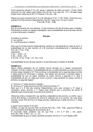 Combinatória e Probabilidades para Educadores Matemáticos – Ilydio Pereira de Sá 50
Como queremos calcular P (A e B), pense o seguinte: de todos os jovens, 1/5 têm média
acima de 7,0 e 5/6 sabem jogar futebol. Ora, 5/6 de 1/5 ou seja, 5/6 . 1/5 = 1/6 sabem jogar
futebol e têm média acima de 7,0. Portanto, P (A e B) = 1/6 .
Repare que para encontrarmos P (A e B) efetuamos P (A) · P (B). Então, concluímos que,
quando A e B são eventos independentes (não têm “nada a ver” um com o outro):
P (A e B) = P (A) P (B)
EXEMPLO 2:
Dos 30 funcionários de uma empresa, 10 são canhotos e 25 vão de ônibus para o trabalho.
Escolhendo ao acaso um desses empregados, qual a probabilidade de que ele seja canhoto
e vá de ônibus para o trabalho?
Solução:
Considere os eventos:
A : ser canhoto
B : ir de Ônibus para o trabalho
Claro que A e B são eventos independentes, portanto um não depende em nada do outro. A
probabilidade de os dois eventos (A e B) ocorrerem simultaneamente é calculada por
P(A e B) = P (A) · P (B).
Calculando:
P (A) = 10/30 = 1/3
P (B) = 25/30 = 5/6
P (A e B) = P (A) · P (B) = 1/3 . 5/6 = 5/18
A probabilidade de que ele seja canhoto e vá de ônibus para o trabalho é de 5/18.
EXEMPLO 3:
Alguns atletas participam de um triathlon (prova formada por 3 etapas consecutivas:
(natação, corrida e ciclismo). A probabilidade de que um atleta escolhido ao acaso termine a
primeira etapa (natação) é 4/7. Para continuar na competição com a segunda etapa (corrida)
o atleta precisa ter terminado a natação. Dos atletas que terminam a primeira etapa, a
probabilidade de que um deles, escolhido ao acaso, termine a segunda é ¾. Qual a
probabilidade de que um atleta que iniciou a prova, e seja escolhido ao acaso, termine a
primeira e a segunda etapas?
A : terminar a 1a
etapa da prova (natação).
B : terminar a 2 a
etapa da prova (corrida), tendo terminado a 1a
.
Note que A e B não são eventos independentes, pois, para começar a 2a
etapa é
necessário, antes, terminar a 1a
. Nesse caso dizemos que a ocorrência do evento B
depende (esta condicionada) à ocorrência do evento A.
Utilizamos então a notação B/A, que significa a dependência dos eventos, ou melhor, que o
evento B/A denota a ocorrência do evento B, sabendo que A já ocorreu. No caso deste
exemplo, temos: B/A terminar a 2a
etapa (corrida), sabendo que o atleta terminou a 1a
etapa
(natação).
E agora? Como calcular P (A e B)?
Simples: no lugar de usarmos P(B) na fórmula P(A e B) = P(A) · P(B), usaremos P(B/A) já
que a ocorrência de B depende da ocorrência de A.
O enunciado deste problema nos diz que P(A) = 4/7 e P B/A = 3/4; assim,
P(A e B) = P(A) · P B/A = 4/7 . ¾ = 3/7.
A probabilidade de que um atleta, escolhido ao acaso, termine a 1a
e a 2ª etapas é 3/7.
 