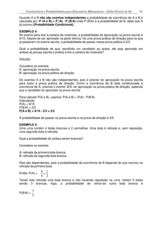 Combinatória e Probabilidades para Educadores Matemáticos – Ilydio Pereira de Sá 51
Quando A e B não são eventos independentes a probabilidade de ocorrência de A e B é
calculada por: P (A e B) = P (A) · P (B/A) onde P (B/A) é a probabilidade de B, dado que A
já ocorreu (Probabilidade Condicional).
EXEMPLO 4:
No exame para tirar a carteira de motorista, a probabilidade de aprovação na prova escrita é
9/10. Depois de ser aprovado na parte teórica, há uma prova prática de direção para os que
já passaram no exame escrito, a probabilidade de passar nessa prova prática é 2/3.
Qual a probabilidade de que, escolhido um candidato ao acaso, ele seja aprovado em
ambas as provas escrita e prática e tire a carteira de motorista?
Solução:
Considere os eventos:
A: aprovação na prova escrita.
B: aprovação na prova prática de direção.
Os eventos A e B não são independentes, pois é preciso ter aprovação na prova escrita
para fazer a prova prática de direção. Como a ocorrência de B está condicionada à
ocorrência de A, criamos o evento: B/A: ter aprovação na prova prática de direção, sabendo
que o candidato foi aprovado na prova escrita.
Para calcular P(A e B), usamos: P(A e B) = P(A) · P(B/A)
Calculando:
P(A) = 9/10
P(B/A) = 2/3
P(A e B) = 9/10 . 2/3 = 3/5
A probabilidade de passar na prova escrita e na prova de direção é 3/5.
EXEMPLO 5:
Uma urna contém 4 bolas brancas e 2 vermelhas. Uma bola é retirada e, sem reposição,
uma segunda bola é retirada.
Qual a probabilidade de ambas serem brancas?
Considere os eventos:
A: retirada da primeira bola branca.
B: retirada da segunda bola branca.
Eles são dependentes, pois a probabilidade de ocorrência de B depende do que ocorreu na
retirada da primeira bola.
Então: P(A) =
Tendo sido retirada uma bola branca e não havendo reposição na urna, restam 5 bolas
sendo 3 brancas, logo, a probabilidade de retirar-se outra bola branca é
P(BA) =
5
3
 