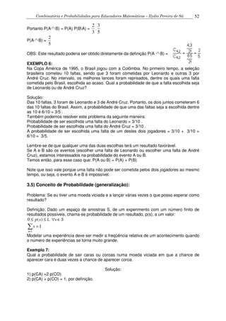Combinatória e Probabilidades para Educadores Matemáticos – Ilydio Pereira de Sá 52
Portanto P(A B) = P(A) P(BA) =
5
3
.
3
2
P(A B) =
5
2
OBS: Este resultado poderia ser obtido diretamente da definição P(A B) =
EXEMPLO 6:
Na Copa América de 1995, o Brasil jogou com a Colômbia. No primeiro tempo, a seleção
brasileira cometeu 10 faltas, sendo que 3 foram cometidas por Leonardo e outras 3 por
André Cruz. No intervalo, os melhores lances foram reprisados, dentre os quais uma falta
cometida pelo Brasil, escolhida ao acaso. Qual a probabilidade de que a falta escolhida seja
de Leonardo ou de André Cruz?
Solução:
Das 10 faltas, 3 foram de Leonardo e 3 de André Cruz. Portanto, os dois juntos cometeram 6
das 10 faltas do Brasil. Assim, a probabilidade de que uma das faltas seja a escolhida dentre
as 10 é 6/10 = 3/5 .
Também podemos resolver este problema da seguinte maneira:
Probabilidade de ser escolhida uma falta do Leonardo = 3/10 .
Probabilidade de ser escolhida uma falta do André Cruz = 3/10 .
A probabilidade de ser escolhida uma falta de um destes dois jogadores = 3/10 + 3/10 =
6/10 = 3/5.
Lembre-se de que qualquer uma das duas escolhas terá um resultado favorável.
Se A e B são os eventos (escolher uma falta de Leonardo ou escolher uma falta de André
Cruz), estamos interessados na probabilidade do evento A ou B.
Temos então, para esse caso que: P(A ou B) = P(A) + P(B)
Note que isso vale porque uma falta não pode ser cometida pelos dois jogadores ao mesmo
tempo, ou seja, o evento A e B é impossível.
3.5) Conceito de Probabilidade (generalização):
Problema: Se eu tiver uma moeda viciada e a lançar várias vezes o que posso esperar como
resultado?
Definição: Dado um espaço de amostras S, de um experimento com um número finito de
resultados possíveis, chama-se probabilidade de um resultado, p(s), a um valor:
0 ( ) 1,p s s S≤ ≤ ∀ ∈
1
s S
s
∈
=∑
Modelar uma experiência deve ser medir a freqüência relativa de um acontecimento quando
o número de experiências se torna muito grande.
Exemplo 7:
Qual a probabilidade de sair caras ou coroas numa moeda viciada em que a chance de
aparecer cara é duas vezes a chance de aparecer coroa.
Solução:
1) p(CA) =2 p(CO)
2) p(CA) + p(CO) = 1, por definição.
 