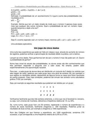 Combinatória e Probabilidades para Educadores Matemáticos – Ilydio Pereira de Sá 53
3) 2 p(CO) + p(CO) = 3 p(CO) = 1, de 1) e 2)
p(CO) = 1/3
p(CA) = 2/3
Definição: A probabilidade de um acontecimento E é igual à soma das probabilidades dos
resultados em E.
p(E) =
s E
s
∈
∑
Exemplo: Admita que tem um dado viciado de modo que o número 3 aparece duas vezes
mais que qualquer dos outros números. Qual a probabilidade de sair um número ímpar
quando lançamos o dado uma vez?
Solução:
P(3) = 2s
P(1) = p(2) = p(4) = p(5) = p(6) = s
Logo, 2 s + 5 s = 1 ou s = 1/7
Seja E o evento esperado (sair um número ímpar), teremos: p(E) = p(1) + p(3) + p(5) = 4/7
Uma atividade exploratória:
Um jogo de cinco dados
Uma outra boa experiência que pode ser feita em classe e que, através do aumento do número
de registros, podemos verificar a aproximação do resultado obtido na prática, com o teórico.
Lançam-se cinco dados. Para ganharmos tem de sair o número 5 mas não pode sair o 6. Qual é
a probabilidade de ganhar?
Numa fase inicial do estudo das probabilidades, os alunos ainda não têm conhecimentos que
lhes permitam responder à pergunta com o valor exato. No entanto, podem obter
experimentalmente uma aproximação razoável.
Para isso, a cada grupo de alunos deve ser distribuído um conjunto de 5 dados (ou solicitar que
eles tragam de casa), pedimos que cada grupo faça uma série de sorteios (50, por exemplo) e
que registre os resultados obtidos, destacando de alguma forma os casos que forem favoráveis
ao evento proposto. Caso haja condições, podemos até simular tais sorteios numa calculadora
gráfica (TI-83, por exemplo).
Seja, por exemplo os seguintes resultados que poderiam ser obtidos por um grupo:
1 2 2 3 3
2 2 5 6 4
5 1 2 3 3
Verificamos facilmente que dos três sorteios anteriores, o único que nos é favorável é o terceiro,
ou seja, num universo de 3 sorteios, obtivemos a freqüência relativa de 1/3, ou 33%.
Se, numa turma, cada grupo fizer uns 50 sorteios, registrando o número de experiências e o
número de vezes favoráveis, facilmente chegamos a 500 resultados. Podemos juntar os
resultados de duas turmas, por exemplo e chegamos a 1000 experiências.
Num dos Colégios em que fizemos a experiência, em 1000 experiências, anotamos 276
sucessos, o que corresponde a uma freqüência relativa de 0,276 ou 27,6%.
 