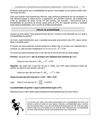 Combinatória e Probabilidades para Educadores Matemáticos – Ilydio Pereira de Sá 54
Podemos então prever que a probabilidade de ganhar numa jogada vai ser próxima deste valor,
não longe dos 28%.
Claro que quantas mais experiências fizermos, mais confiança poderemos ter nos resultados ( e
isso devemos passar a nossos alunos, a experiência com grandes números). Se conseguirmos
juntar os resultados de várias turmas (10 000 sorteios, por exemplo), verificaremos que a
probabilidade de ocorrência do evento estará perto de 27%. Em seguida veremos o resultado
exato desta probabilidade, com o auxílio da Análise Combinatória.
Cálculo da probabilidade
Lançam-se cinco dados. Para ganharmos tem de sair o número 5 mas não pode sair o 6. Qual é
a probabilidade de ganhar?
Já vimos, experimentalmente, que o resultado procurado está próximo dos 27%. Agora vamos
obter o resultado exato.
O número de casos possíveis quando lançamos 5 dados são os arranjos com repetição dos 6
números, ou, pelo princípio multiplicativo: 6 x 6 x 6 x 6 x 6 = 6
5
= 7776
O número de casos favoráveis (sair 5 mas não sair 6) tem de ser feito em duas etapas:
Primeiro, não pode sair 6: são os arranjos com repetição dos números de 1 a 5.
Casos em que não sai 6 = AR 5,5
= 5
5
= 3125
Segundo, não pode sair 6 mas tem de sair 5. Então, aos 3125 casos anteriores temos de
subtrair os casos em que também não sai 5.
Casos em que não sai 6 nem 5 = AR 4,5
= 4
5
= 1024
Casos em que não sai 6 mas sai 5 = 3125 – 1024 = 2101
Logo: P(sair 5 mas não sair 6) =
2101
7776
≈ 0,27019
A probabilidade de ganhar o jogo é praticamente igual a 27%.
Reparemos que o valor obtido experimentalmente está bastante perto do valor teórico.
Um homem que viaja muito estava preocupado com a possibilidade de haver uma
bomba a bordo do avião em que viajava. Calculou a probabilidade disso, verificou
que era bastante baixa, mas não suficientemente baixa para ele, de modo que agora
sempre viaja com uma bomba em sua mala de mão. Raciocina que a probabilidade
de haver duas bombas a bordo seria praticamente nula, infinitesimal.
 