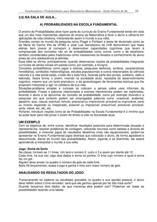 Combinatória e Probabilidades para Educadores Matemáticos – Ilydio Pereira de Sá 55
3.6) NA SALA DE AULA...
A) PROBABILIDADES NA ESCOLA FUNDAMENTAL
O ensino de Probabilidades deve fazer parte do currículo do Ensino Fundamental tendo em vista
que um dos mais importantes objetivos do ensino da Matemática é levar o aluno a utilizá-la em
aplicações da vida cotidiana, interpretando assim o mundo à sua volta.
Grandes nomes no mundo da pesquisa como Piaget e Fichbein e teses de doutorado como as
de Maria do Carmo Vila da UFMG e José Luis Damasceno da UnB demonstram que fases
etárias bem jovens já começam a desenvolver capacidades cognitivas que levam à
compreensão dos conceitos não só de probabilidades como outros, como o de estatística,
também considerados pelos tradicionais como inacessíveis se levados a conhecimento do aluno
antes de uma adolescência já definida.
Essa idéia se afirma, principalmente, quando observamos noções de probabilidades integrando
currículos de séries iniciais em países como, por exemplo, a Hungria.
Conceitos probabilísticos como jogos e loterias, pesquisas eleitorais, sorteios, características
hereditárias, condições meteorológicas, estudos populacionais e outros relacionados às ciências
naturais e à vida social estão, a todo dia e toda hora, fazendo parte dos jornais, outdoors, rádio e
televisão. Desta forma, o jovem, vivendo na sociedade atual, necessita do desenvolvimento
cognitivo, mesmo que um tanto prematuro, e da aprendizagem de ferramentas teóricas que lhe
propiciem interpretar e agir no cotidiano de sua vida.
Situações-problema simples e curiosas os colocam a pensar sobre usos informais da
probabilidade. Frases e palavras relacionadas a eventos imprevisíveis podem ser exploradas,
levando o aluno a se aproximar do conceito de probabilidade, como por exemplo levando-o a
pesquisar em que contexto podem ser empregadas palavras como: ocasional, acidental,
aleatório, azar, casual, eventual, fortuito, previsível ou imprevisível, provável ou improvável, certo
ou incerto, esperado ou inesperado, possível ou impossível, presumível, previsível, provável,
sorte, viável, etc, etc, etc.
Portanto, introduzir noções como as de Probabilidades na Escola Fundamental é o mínimo que
se pode fazer para não privar o jovem do direito à vida na Sociedade atual.
UM EXEMPLO
Com os objetivos de, entre outros, identificar resultados possíveis para determinada situação e
representá-los; resolver problemas de contagem, utilizando recursos como tabelas e árvores de
possibilidades, e vivenciar jogos de resultados aleatórios (mas não equiprováveis), podem-se
apresentar no Ensino Fundamental jogos diversos que colocarão o aluno, de forma agradável e
descontraída, diante do mundo das probabilidades. Assim, jogando e se divertindo, ele estará
aprendendo a interpretar o mundo à sua volta.
Jogo: Soma da Sorte
Na classe, formam-se 11 times. Um terá o número 2, outro o 3 e assim por diante até 12.
Cada time, na sua vez, joga dois dados e soma os pontos. O time cujo número é igual à soma
faz um gol.
Alguém deve anotar no quadro o número de gols de cada time.
Após 50 lançamentos, acaba o jogo e ganha o time com maior número de gols.
ANALISANDO OS RESULTADOS DO JOGO
Transcrevendo no caderno os resultados gravados no quadro e sua opinião pessoal, o aluno
deve refletir sobre o time vencedor: será que ele ganhou apenas por ter tido mais sorte?
Quando lançamos dois dados, de que maneiras eles podem cair? Podemos ver todas as
possibilidades fazendo uma tabela:
 