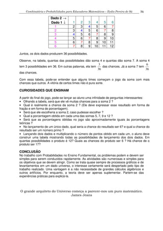 Combinatória e Probabilidades para Educadores Matemáticos – Ilydio Pereira de Sá 56
Dado 2 →
Dado 1 ↓ 1 2 3 4 5 6
1 2 3 4 5 6 7
2 3 4 5 6 7 8
3 4 5 6 7 8 9
4 5 6 7 8 9 10
5 6 7 8 9 10 11
6 7 8 9 10 11 12
Juntos, os dois dados produzem 36 possibilidades.
Observe, na tabela, quantas das possibilidades dão soma 4 e quantas dão soma 7. A soma 4
tem 3 possibilidades em 36. Em outras palavras, ela tem
36
3
das chances. Já a soma 7 tem
36
6
das chances.
Com essa tabela, pode-se entender que alguns times começam o jogo da soma com mais
chances que outros. A vitória de certos times não é pura sorte.
CURIOSIDADES QUE ENSINAM
A partir do final do jogo, pode-se lançar ao aluno uma infinidade de perguntas interessantes:
• Olhando a tabela, será que ele vê muitas chances para a soma 2 ?
• Qual é realmente a chance da soma 2 ? (Ele deve expressar esse resultado em forma de
fração e em forma de porcentagem).
• Será que ele escolheria a soma 2, caso pudesse escolher ?
• Qual a porcentagem obtida em cada uma das somas 5, 7, 9 e 12 ?
• Será que as porcentagens obtidas no jogo são aproximadamente iguais às porcentagens
teóricas ?
• No lançamento de um único dado, qual seria a chance do resultado ser 6? e qual a chance do
resultado ser um número primo ?
• Lançando dois dados e multiplicando o número de pontos obtido em cada um, o aluno deve
construir uma tabela mostrando todas as possibilidades de lançamento dos dois dados. Em
quantas possibilidades o produto é 12? Quais as chances do produto ser 6 ? Há chance de o
produto ser 17?
CONCLUSÃO
No trabalho com Probabilidades no Ensino Fundamental, os problemas podem e devem ser
simples para serem conduzidos rapidamente. As atividades são numerosas e simples para
os objetivos que se devem atingir. Como se trata quase sempre de processos gráficos e de
levantamentos em um dado universo, o interesse certamente será despertado pelo tipo de
trabalho realizado. Uma vantagem é a não necessidade de grandes cálculos algébricos e
outros artifícios. Por enquanto, a teoria deve ser apenas suplementar. Partem-se das
experiências práticas para explicá-la.
O grande arquiteto do Universo começa a parecer-nos um puro matemático.
James Jeans
 