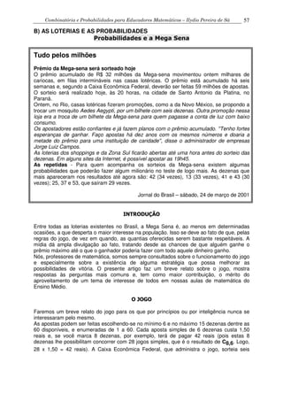 Combinatória e Probabilidades para Educadores Matemáticos – Ilydio Pereira de Sá 57
B) AS LOTERIAS E AS PROBABILIDADES
Probabilidades e a Mega Sena
Tudo pelos milhões
Prêmio da Mega-sena será sorteado hoje
O prêmio acumulado de R$ 32 milhões da Mega-sena movimentou ontem milhares de
cariocas, em filas intermináveis nas casas lotéricas. O prêmio está acumulado há seis
semanas e, segundo a Caixa Econômica Federal, deverão ser feitas 59 milhões de apostas.
O sorteio será realizado hoje, às 20 horas, na cidade de Santo Antonio da Platina, no
Paraná.
Ontem, no Rio, casas lotéricas fizeram promoções, como a da Novo México, se propondo a
trocar um mosquito Aedes Aegypti, por um bilhete com seis dezenas. Outra promoção nessa
loja era a troca de um bilhete da Mega-sena para quem pagasse a conta de luz com baixo
consumo.
Os apostadores estão confiantes e já fazem planos com o prêmio acumulado. ''Tenho fortes
esperanças de ganhar. Faço apostas há dez anos com os mesmos números e doaria a
metade do prêmio para uma instituição de caridade'', disse o administrador de empresas
Jorge Luiz Campos.
As loterias dos shoppings e da Zona Sul ficarão abertas até uma hora antes do sorteio das
dezenas. Em alguns sites da Internet, é possível apostar as 19h45.
As repetidas - Para quem acompanha os sorteios da Mega-sena existem algumas
probabilidades que poderão fazer algum milionário no teste de logo mais. As dezenas que
mais apareceram nos resultados até agora são: 42 (34 vezes), 13 (33 vezes), 41 e 43 (30
vezes); 25, 37 e 53, que saíram 29 vezes.
Jornal do Brasil – sábado, 24 de março de 2001
INTRODUÇÃO
Entre todas as loterias existentes no Brasil, a Mega Sena é, ao menos em determinadas
ocasiões, a que desperta o maior interesse na população. Isso se deve ao fato de que, pelas
regras do jogo, de vez em quando, as quantias oferecidas serem bastante respeitáveis. A
mídia dá ampla divulgação ao fato, tratando desde as chances de que alguém ganhe o
prêmio máximo até o que o ganhador poderia fazer com todo aquele dinheiro ganho.
Nós, professores de matemática, somos sempre consultados sobre o funcionamento do jogo
e especialmente sobre a existência de alguma estratégia que possa melhorar as
possibilidades de vitória. O presente artigo faz um breve relato sobre o jogo, mostra
respostas às perguntas mais comuns e, tem como maior contribuição, o mérito do
aproveitamento de um tema de interesse de todos em nossas aulas de matemática do
Ensino Médio.
O JOGO
Faremos um breve relato do jogo para os que por princípios ou por inteligência nunca se
interessaram pelo mesmo.
As apostas podem ser feitas escolhendo-se no mínimo 6 e no máximo 15 dezenas dentre as
60 disponíveis, e enumeradas de 1 a 60. Cada aposta simples de 6 dezenas custa 1,50
reais e, se você marca 8 dezenas, por exemplo, terá de pagar 42 reais (pois estas 8
dezenas lhe possibilitam concorrer com 28 jogos simples, que é o resultado de C8,6. Logo,
28 x 1,50 = 42 reais). A Caixa Econômica Federal, que administra o jogo, sorteia seis
 