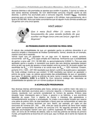 Combinatória e Probabilidades para Educadores Matemáticos – Ilydio Pereira de Sá 58
dezenas distintas e são premiadas as apostas que contêm 4 (quadra), 5 (quina) ou todas as
seis (sena) dezenas sorteadas. Se num determinado concurso ninguém acerta as seis
dezenas, o prêmio fica acumulado para o concurso seguinte. Existem C60,6 resultados
possíveis para um sorteio. Esse número é superior a 50 milhões, mais precisamente, ele é
igual a 50 063 860. Acho que todos concordamos que só alguém muito otimista acredita que
vai ganhar com uma única aposta.
AS PROBABILIDADES DE SUCESSO NA MEGA-SENA
O cálculo das probabilidades de que um apostador ganhe os prêmios oferecidos é um
exercício simples e interessante de Análise Combinatória. Vamos, através de um exemplo,
mostrar como ele é resolvido.
Vamos supor que um apostador fez um jogo com 10 dezenas e estará, portanto,
concorrendo com C10,6
(210) jogos simples de 6 dezenas. Verificamos que a probabilidade
de ganhar a sena vale 210 / 50 063 860, ou aproximadamente 0,00042 %. Para que este
apostador ganhe a quadra, é necessário que quatro das seis dezenas apostadas estejam
entre as dez nas quais ele apostou e duas estejam entre as outras 50. As quatro podem ser
escolhidas de C10,4
= 210 maneiras e as outras duas de C50,2
= 1225 maneiras. Existem,
portanto 210 x 1225 = 257 250 resultados que dariam o prêmio da quadra para o apostador.
De modo análogo mostra-se que existem 12 600 resultados que dariam ao apostador o
prêmio da quina. Logo, os valores aproximados das probabilidades de que um apostador,
que jogou 10 dezenas, ganhe os prêmios da sena, quina e quadra são, respectivamente
iguais a: 0,00042%; 0,025 % e 0,513 %. Com raciocínio análogo são calculadas as
probabilidades de apostas com um número qualquer de dezenas.
A ACUMULAÇÃO PROGRAMADA
Nas diversas loterias administradas pela Caixa, sempre que o prêmio maior não saía e a
quantia ele destinada acumulava para o concurso seguinte, o interesse dos apostadores
crescia, resultando num aumento considerável no número de apostas. Embora essa
situação fosse interessante para a Caixa, o governo e os lotéricos, a sua ocorrência
dependia do acaso. Com o objetivo de manter o interesse dos apostadores e
conseqüentemente aumentar a arrecadação, foi criada a acumulação forçada que reserva
uma parte do prêmio (20% do total destinado à Sena) para ser acrescentada ao rateio dos
concursos cujos números terminam em zero. Assim, por exemplo, em cada um dos
concursos de números 201, 202, ... 209, vinte por cento do prêmio da Sena ficam retidos
para serem acrescentados ao prêmio do concurso 210. No segundo semestre de 1999,
repetidas acumulações fizeram com que o prêmio superasse 60 milhões de reais. Esse
valor, em torno de 30 milhões de dólares, está no nível dos prêmios de loterias do primeiro
mundo, principalmente se levarmos em conta que, aqui no Brasil, ele é isento de imposto de
renda.
VOCÊ SABIA?VOCÊ SABIA?VOCÊ SABIA?VOCÊ SABIA?
Que é mais fácil obter 25 caras em 25
lançamentos de uma moeda perfeita do que
acertar na Mega Sena com um único jogo de 6
dezenas?
 