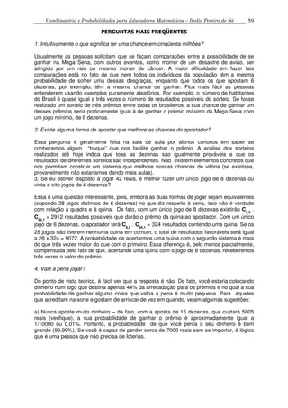 Combinatória e Probabilidades para Educadores Matemáticos – Ilydio Pereira de Sá 59
PERGUNTAS MAIS FREQÜENTES
1. Intuitivamente o que significa ter uma chance em cinqüenta milhões?
Usualmente as pessoas solicitam que se façam comparações entre a possibilidade de se
ganhar na Mega Sena, com outros eventos, como morrer de um desastre de avião, ser
atingido por um raio ou mesmo morrer de câncer. A maior dificuldade em fazer tais
comparações está no fato de que nem todos os indivíduos da população têm a mesma
probabilidade de sofrer uma dessas desgraças, enquanto que todos os que apostam 6
dezenas, por exemplo, têm a mesma chance de ganhar. Fica mais fácil as pessoas
entenderem usando exemplos puramente aleatórios. Por exemplo, o número de habitantes
do Brasil é quase igual a três vezes o número de resultados possíveis do sorteio. Se fosse
realizado um sorteio de três prêmios entre todas os brasileiros, a sua chance de ganhar um
desses prêmios seria praticamente igual à de ganhar o prêmio máximo da Mega Sena com
um jogo mínimo, de 6 dezenas.
2. Existe alguma forma de apostar que melhore as chances do apostador?
Essa pergunta é geralmente feita na sala de aula por alunos curiosos em saber se
conhecemos algum “truque” que nos facilite ganhar o prêmio. A análise dos sorteios
realizados até hoje indica que toas as dezenas são igualmente prováveis e que os
resultados de diferentes sorteios são independentes. Não existem elementos concretos que
nos permitam construir um sistema que melhore nossas chances de vitória (se existisse,
provavelmente não estaríamos dando mais aulas).
3. Se eu estiver disposto a jogar 42 reais, é melhor fazer um único jogo de 8 dezenas ou
vinte e oito jogos de 6 dezenas?
Essa é uma questão interessante, pois, embora as duas formas de jogar sejam equivalentes
(supondo 28 jogos distintos de 6 dezenas) no que diz respeito à sena, isso não é verdade
com relação à quadra e à quina. De fato, com um único jogo de 8 dezenas existirão C8,5
.
C52,1
= 2912 resultados possíveis que darão o prêmio da quina ao apostador. Com um único
jogo de 6 dezenas, o apostador terá C6,5
. C54,1
= 324 resultados contendo uma quina. Se os
28 jogos não tiverem nenhuma quina em comum, o total de resultados favoráveis será igual
a 28 x 324 = 9072. A probabilidade de acertarmos uma quina com o segundo sistema é mais
do que três vezes maior do que com o primeiro. Essa diferença é, pelo menos parcialmente,
compensada pelo fato de que, acertando uma quina com o jogo de 8 dezenas, receberemos
três vezes o valor do prêmio.
4. Vale a pena jogar?
Do ponto de vista teórico, é fácil ver que a resposta é não. De fato, você estaria colocando
dinheiro num jogo que destina apenas 44% da arrecadação para os prêmios e no qual a sua
probabilidade de ganhar alguma coisa que valha a pena é muito pequena. Para aqueles
que acreditam na sorte e gostam de arriscar de vez em quando, vejam algumas sugestões:
a) Nunca aposte muito dinheiro – de fato, com a aposta de 15 dezenas, que custará 5005
reais (verifique), a sua probabilidade de ganhar o prêmio é aproximadamente igual a
1/10000 ou 0,01%. Portanto, a probabilidade de que você perca o seu dinheiro é bem
grande (99,99%). Se você é capaz de perder cerca de 7000 reais sem se importar, é lógico
que é uma pessoa que não precisa de loterias.
 