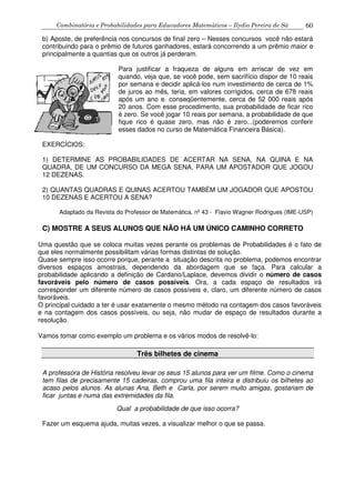Combinatória e Probabilidades para Educadores Matemáticos – Ilydio Pereira de Sá 60
b) Aposte, de preferência nos concursos de final zero – Nesses concursos você não estará
contribuindo para o prêmio de futuros ganhadores, estará concorrendo a um prêmio maior e
principalmente a quantias que os outros já perderam.
Para justificar a fraqueza de alguns em arriscar de vez em
quando, veja que, se você pode, sem sacrifício dispor de 10 reais
por semana e decidir aplicá-los num investimento de cerca de 1%
de juros ao mês, teria, em valores corrigidos, cerca de 678 reais
após um ano e. conseqüentemente, cerca de 52 000 reais após
20 anos. Com esse procedimento, sua probabilidade de ficar rico
é zero. Se você jogar 10 reais por semana, a probabilidade de que
fique rico é quase zero, mas não é zero...(poderemos conferir
esses dados no curso de Matemática Financeira Básica).
EXERCÍCIOS:
1) DETERMINE AS PROBABILIDADES DE ACERTAR NA SENA, NA QUINA E NA
QUADRA, DE UM CONCURSO DA MEGA SENA, PARA UM APOSTADOR QUE JOGOU
12 DEZENAS.
2) QUANTAS QUADRAS E QUINAS ACERTOU TAMBÉM UM JOGADOR QUE APOSTOU
10 DEZENAS E ACERTOU A SENA?
Adaptado da Revista do Professor de Matemática, nº 43 - Flavio Wagner Rodrigues (IME-USP)
C) MOSTRE A SEUS ALUNOS QUE NÃO HÁ UM ÚNICO CAMINHO CORRETO
Uma questão que se coloca muitas vezes perante os problemas de Probabilidades é o fato de
que eles normalmente possibilitam várias formas distintas de solução.
Quase sempre isso ocorre porque, perante a situação descrita no problema, podemos encontrar
diversos espaços amostrais, dependendo da abordagem que se faça. Para calcular a
probabilidade aplicando a definição de Cardano/Laplace, devemos dividir o número de casos
favoráveis pelo número de casos possíveis. Ora, a cada espaço de resultados irá
corresponder um diferente número de casos possíveis e, claro, um diferente número de casos
favoráveis.
O principal cuidado a ter é usar exatamente o mesmo método na contagem dos casos favoráveis
e na contagem dos casos possíveis, ou seja, não mudar de espaço de resultados durante a
resolução.
Vamos tomar como exemplo um problema e os vários modos de resolvê-lo:
Três bilhetes de cinema
A professora de História resolveu levar os seus 15 alunos para ver um filme. Como o cinema
tem filas de precisamente 15 cadeiras, comprou uma fila inteira e distribuiu os bilhetes ao
acaso pelos alunos. As alunas Ana, Beth e Carla, por serem muito amigas, gostariam de
ficar juntas e numa das extremidades da fila.
Qual a probabilidade de que isso ocorra?
Fazer um esquema ajuda, muitas vezes, a visualizar melhor o que se passa.
 