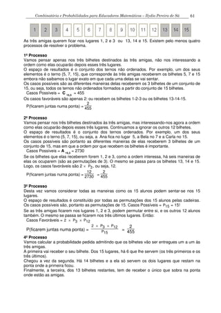 Combinatória e Probabilidades para Educadores Matemáticos – Ilydio Pereira de Sá 61
As três amigas querem ficar nos lugares 1, 2 e 3 ou 13, 14 e 15. Existem pelo menos quatro
processos de resolver o problema.
1º Processo
Vamos pensar apenas nos três bilhetes destinados às três amigas, não nos interessando a
ordem como elas ocuparão depois esses três lugares.
O espaço de resultados é o conjunto dos ternos não ordenados. Por exemplo, um dos seus
elementos é o terno {5, 7, 15}, que corresponde às três amigas receberem os bilhetes 5, 7 e 15
embora não saibamos o lugar exato em que cada uma delas se vai sentar.
Os casos possíveis são as diferentes maneiras delas receberem os 3 bilhetes de um conjunto de
15, ou seja, todos os ternos não ordenados formados a partir do conjunto de 15 bilhetes.
Casos Possíveis = C 15,3
= 455
Os casos favoráveis são apenas 2: ou recebem os bilhetes 1-2-3 ou os bilhetes 13-14-15.
P(ficarem juntas numa ponta) =
2
455
2º Processo
Vamos pensar nos três bilhetes destinados às três amigas, mas interessando-nos agora a ordem
como elas ocuparão depois esses três lugares. Continuamos a ignorar os outros 12 bilhetes.
O espaço de resultados é o conjunto dos ternos ordenados. Por exemplo, um dos seus
elementos é o terno {5, 7, 15}, ou seja, a Ana fica no lugar 5, a Bela no 7 e a Carla no 15.
Os casos possíveis são portanto as diferentes maneiras de elas receberem 3 bilhetes de um
conjunto de 15, mas em que a ordem por que recebem os bilhetes é importante.
Casos Possíveis = A 15,3
= 2730
Se os bilhetes que elas receberem forem 1, 2 e 3, como a ordem interessa, há seis maneiras de
elas os ocuparem (são as permutações de 3). O mesmo se passa para os bilhetes 13, 14 e 15.
Logo, os casos favoráveis são 2 × P3, ou seja, 12.
P(ficarem juntas numa ponta) =
12
2730 =
2
455
3º Processo
Desta vez vamos considerar todas as maneiras como os 15 alunos podem sentar-se nos 15
lugares.
O espaço de resultados é constituído por todas as permutações dos 15 alunos pelas cadeiras.
Os casos possíveis são, portanto as permutações de 15. Casos Possíveis = P15 = 15!
Se as três amigas ficarem nos lugares 1, 2 e 3, podem permutar entre si, e os outros 12 alunos
também. O mesmo se passa se ficarem nos três últimos lugares. Então:
Casos Favoráveis = 2 × P3 × P12
P(ficarem juntas numa ponta) =
2 × P3 × P12
P15
=
2
455
4º Processo
Vamos calcular a probabilidade pedida admitindo que os bilhetes vão ser entregues um a um às
três amigas.
A primeira vai receber o seu bilhete. Dos 15 lugares, há 6 que lhe servem (os três primeiros e os
três últimos).
Chegou a vez da segunda. Há 14 bilhetes e a ela só servem os dois lugares que restam na
ponta onde a primeira ficou.
Finalmente, a terceira, dos 13 bilhetes restantes, tem de receber o único que sobra na ponta
onde estão as amigas.
 
