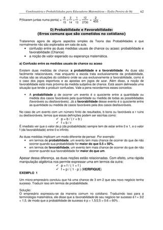 Combinatória e Probabilidades para Educadores Matemáticos – Ilydio Pereira de Sá 62
P(ficarem juntas numa ponta) =
6
15
×
2
14
×
1
13
=
12
2730
=
2
455 .
D) Probabilidade e Favorabilidade:
(Erros comuns que são cometidos no cotidiano)
Trataremos agora de alguns aspectos simples da Teoria das Probabilidades e que
normalmente não são explorados em sala de aula.
• confusão entre as duas medidas usuais de chance ou acaso: probabilidade e
favorabilidade (Chance)
• a noção de valor esperado ou esperança matemática.
a) Confusão entre as medidas usuais de chance ou acaso
Existem duas medidas de chance: a probabilidade e a favorabilidade. As duas são
facilmente relacionáveis, mas enquanto a escola trata exclusivamente da probabilidade,
muitas são as situações do cotidiano onde se usa exclusivamente a favorabilidade, como é
o caso dos jogos esportivos e as apostas em jogos de azar. Além disso, a noção de
favorabilidade está mais próxima da medida subjetiva de chance. Está assim delineada uma
situação que tende a produzir confusões. Vale a pena recordarmos esses conceitos:
A probabilidade p de ocorrer um evento é o quociente entre a quantidade ou
medida dos casos favoráveis pela quantidade ou medida de todas as possibilidades
(favoráveis ou desfavoráveis). Já a favorabilidade desse evento é o quociente entre
as quantidade ou medida de casos favoráveis pela dos casos desfavoráveis.
No caso de um evento com um número finito de resultados, b bons ou favoráveis e r ruins
ou desfavoráveis, temos que essas definições podem ser escritas como:
p = b / ( r + b )
f = b / r
É imediato ver que o valor de p (da probabilidade) sempre tem de estar entre 0 e 1, e o valor
f (da favorabilidade) entre 0 e infinito.
As duas medidas implicam um modo diferente de pensar. Por exemplo:
• em termos de probabilidade, um evento tem mais chance de ocorrer do que de não
ocorrer quando sua probabilidade for maior do que 0.5 = 50%.
• em termos de favorabilidade, um evento tem mais chance de ocorrer do que de não
ocorrer quando sua favorabilidade for maior do que um.
Apesar dessa diferença, as duas noções estão relacionadas. Com efeito, uma rápida
manipulação algébrica nos permite expressar uma em termos da outra:
p = f / ( 1 + f )
f = p / ( 1 - p ) (VERIFIQUE)
EXEMPLO 1
Um micro-empresário concluiu que há uma chance de 3 em 2 que seu novo negócio tenha
sucesso. Traduzir isso em termos de probabilidade.
Solução:
O empresário expressou-se da maneira comum no cotidiano. Traduzindo isso para a
terminologia matemática, ele disse que a favorabilidade de seu negócio ter sucesso é f = 3/2
= 1,5, de modo que a probabilidade de sucesso é p = 1,5/2,5 = 0.6 = 60% .
 