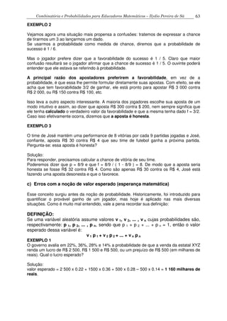 Combinatória e Probabilidades para Educadores Matemáticos – Ilydio Pereira de Sá 63
EXEMPLO 2
Vejamos agora uma situação mais propensa a confusões: tratemos de expressar a chance
de tirarmos um 3 ao lançarmos um dado.
Se usarmos a probabilidade como medida de chance, diremos que a probabilidade de
sucesso é 1 / 6.
Mas o jogador prefere dizer que a favorabilidade do sucesso é 1 / 5. Claro que maior
confusão resultará se o jogador afirmar que a chance de sucesso é 1 / 5. O ouvinte poderá
entender que ele estava se referindo à probabilidade.
A principal razão dos apostadores preferirem a favorabilidade, em vez de a
probabilidade, é que essa lhe permite formular diretamente suas apostas. Com efeito, se ele
acha que tem favorabilidade 3/2 de ganhar, ele está pronto para apostar R$ 3 000 contra
R$ 2 000, ou R$ 150 contra R$ 100, etc.
Isso leva a outro aspecto interessante. A maioria dos jogadores escolhe sua aposta de um
modo intuitivo e assim, ao dizer que aposta R$ 300 contra $ 200, nem sempre significa que
ele tenha calculado o verdadeiro valor da favorabilidade e que a mesma tenha dado f = 3/2.
Caso isso efetivamente ocorra, dizemos que a aposta é honesta.
EXEMPLO 3
O time de José mantém uma performance de 8 vitórias por cada 9 partidas jogadas e José,
confiante, aposta R$ 30 contra R$ 4 que seu time de futebol ganha a próxima partida.
Pergunta-se: essa aposta é honesta?
Solução:
Para responder, precisamos calcular a chance de vitória de seu time.
Poderemos dizer que p = 8/9 e que f = 8/9 / ( 1 - 8/9 ) = 8. De modo que a aposta seria
honesta se fosse R$ 32 contra R$ 4. Como são apenas R$ 30 contra os R$ 4, José está
fazendo uma aposta desonesta e que o favorece.
c) Erros com a noção de valor esperado (esperança matemática)
Esse conceito surgiu antes da noção de probabilidade. Historicamente, foi introduzido para
quantificar o provável ganho de um jogador, mas hoje é aplicado nas mais diversas
situações. Como é muito mal entendido, vale a pena recordar sua definição:
DEFINIÇÃO:
Se uma variável aleatória assume valores v 1, v 2, ... , v n cujas probabilidades são,
respectivamente: p 1, p 2, ... , p n, sendo que p 1 + p 2 + ... + p n = 1, então o valor
esperado dessa variável é:
v 1 p 1 + v 2 p 2 + ... + v n p n
EXEMPLO 1
O governo avalia em 22%, 36%, 28% e 14% a probabilidade de que a venda da estatal XYZ
renda um lucro de R$ 2 500, R$ 1 500 e R$ 500, ou um prejuízo de R$ 500 (em milhares de
reais). Qual o lucro esperado?
Solução:
valor esperado = 2 500 x 0.22 + 1500 x 0.36 + 500 x 0.28 – 500 x 0.14 = 1 160 milhares de
reais.
 