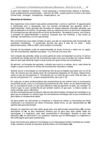 Combinatória e Probabilidades para Educadores Matemáticos – Ilydio Pereira de Sá 65
A partir dos trabalhos mendelianos , novas pesquisas e conhecimentos relativos à Genética ,
foram gradativamente acrescentados :- estrutura do DNA , projeto genoma humano e de outras
formas vivas , clonagem , transgênicos , terapia gênica , etc.
Elementos de Genética:
Nos organismos vivos existem duas partes componentes: o soma e o gérmem. A segunda parte
é relacionada com a reprodução, que nos animais corresponde aos gametas (óvulo e
espermatozóide). Esses gametas são formados em órgãos especiais chamados gônadas, que
são os testículos e os ovários. Os gametas, tanto os masculinos como os femininos, transportam
23 cromossomas que são estruturas em forma de filamentos. Na espécie humana, nos homens,
a produção de espermatozóides é contínua, enquanto que nas mulheres, a dos óvulos se
restringe, normalmente a um em cada 28 dias.
Nos cromossomas é que estão contidos os gens, que são os responsáveis pela transmissão dos
caracteres hereditários. A constituição química dos gens é feita de um ácido – ácido
desoxirribonucleico, DNA ou ADN, como também é conhecido.
Quando há fecundação (união do espermatozóide ao óvulo) forma-se a célula ovo ou zigoto,
com 46 cromossomas, dispostos aos pares – é o início de uma nova vida.
Com exceção das gônadas, todas as outras partes do corpo correspondem ao soma. O soma é
constituído por células que tem 46 cromossomas cada uma e que se dividem por mitose, divisão
esta em que cada célula dá origem a duas outras com igual número de cromossomas.
No gérmem, na formação dos gametas, a divisão que ocorre é a meiose, isto é, cada célula dá
origem a quatro outras com o número de cromossomas reduzidos à metade.
Quando ocorre a fecundação os cromossomas (23) do pai se dispões aos pares com os 23 da
mãe, de maneira que nas células ficam 46 cromossomas dispostos em 23 pares. Dessa forma,
existe um par de cromossomas nº 1(constituído por um vindo do pai e outro vindo da mãe), um
par de cromossomas nº 2....e assim sucessivamente, até o par nº 23.
Em cada par, os gens condicionadores das características do ser existem tanto no cromossoma
proveniente do pai, como no cromossoma proveniente da mãe. Assim, se em determinado lugar
de um cromossoma existir um gen para albinismo (falta de pigmento na pele), por exemplo, no
mesmo lugar no outro constituinte do par também existirá um gen para o mesmo caráter, no
nosso exemplo, para o albinistmo.
Os dois cromossomas que constituem cada par são denominados cromossomas homólogos e os
gens que se localizam no mesmo lugar nos cromossomas homólogos são os que chamamos de
gens alelos ou simplesmente alelos.
Os gens podem ser dominantes ou recessivos e costuma-se indicar os dominantes por letras
maiúsculas e os recessivos por letras minúsculas, dessa forma, um par representado por AA
significa dois gens dominantes.
Quando um organismo tem dois alelos iguais para uma determinada característica (AA, se dois
dominantes ou aa, se dois recessivos) dizemos que os gens para esse caráter estão em
homozigose e o organismo, para essa característica é homozigoto. Quando os gens são
diferentes (Aa, um dominante e um recessivo), dizemos que há heterozigose e o organismo é
dito heterozigoto para essa característica.
O gen dominante quer esteja em homozigose ou em heterozigose sempre manifesta seu caráter.
O gen recessivo só pode se expressar quando estiver em homozigose (aa).
 