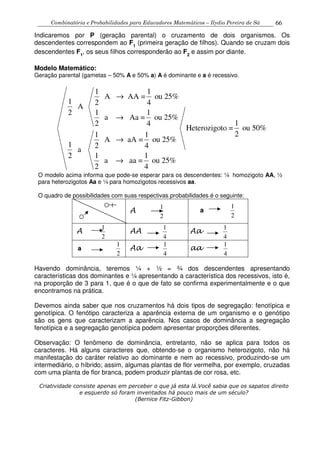 Combinatória e Probabilidades para Educadores Matemáticos – Ilydio Pereira de Sá 66
Indicaremos por P (geração parental) o cruzamento de dois organismos. Os
descendentes correspondem ao F1
(primeira geração de filhos). Quando se cruzam dois
descendentes F1
, os seus filhos corresponderão ao F2
e assim por diante.
Modelo Matemático:
Geração parental (gametas – 50% A e 50% a) A é dominante e a é recessivo.
1 1
A AA = ou 25%
1 2 4
A
1 12
a Aa = ou 25%
12 4
Heterozigoto = ou 50%
21 1
A aA = ou 25%
1 2 4
a
1 12
a aa = ou 25%
2 4
→
→
→
→
O modelo acima informa que pode-se esperar para os descendentes: ¼ homozigoto AA, ½
para heterozigotos Aa e ¼ para homozigotos recessivos aa.
O quadro de possibilidades com suas respectivas probabilidades é o seguinte:
A
2
1
a
2
1
A
2
1
AA
4
1
Aa
4
1
a
2
1
Aa
4
1
aa
4
1
Havendo dominância, teremos ¼ + ½ = ¾ dos descendentes apresentando
características dos dominantes e ¼ apresentando a característica dos recessivos, isto é,
na proporção de 3 para 1, que é o que de fato se confirma experimentalmente e o que
encontramos na prática.
Devemos ainda saber que nos cruzamentos há dois tipos de segregação: fenotípica e
genotípica. O fenótipo caracteriza a aparência externa de um organismo e o genótipo
são os gens que caracterizam a aparência. Nos casos de dominância a segregação
fenotípica e a segregação genotípica podem apresentar proporções diferentes.
Observação: O fenômeno de dominância, entretanto, não se aplica para todos os
caracteres. Há alguns caracteres que, obtendo-se o organismo heterozigoto, não há
manifestação do caráter relativo ao dominante e nem ao recessivo, produzindo-se um
intermediário, o híbrido; assim, algumas plantas de flor vermelha, por exemplo, cruzadas
com uma planta de flor branca, podem produzir plantas de cor rosa, etc.
Criatividade consiste apenas em perceber o que já esta lá.Você sabia que os sapatos direito
e esquerdo só foram inventados há pouco mais de um século?
(Bernice Fitz-Gibbon)
 