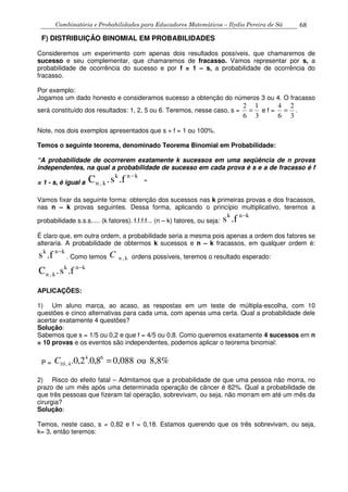 Combinatória e Probabilidades para Educadores Matemáticos – Ilydio Pereira de Sá 68
F) DISTRIBUIÇÃO BINOMIAL EM PROBABILIDADES
Consideremos um experimento com apenas dois resultados possíveis, que chamaremos de
sucesso e seu complementar, que chamaremos de fracasso. Vamos representar por s, a
probabilidade de ocorrência do sucesso e por f = 1 – s, a probabilidade de ocorrência do
fracasso.
Por exemplo:
Jogamos um dado honesto e consideramos sucesso a obtenção do números 3 ou 4. O fracasso
será constituído dos resultados: 1, 2, 5 ou 6. Teremos, nesse caso, s =
3
1
6
2
= e f =
3
2
6
4
= .
Note, nos dois exemplos apresentados que s + f = 1 ou 100%.
Temos o seguinte teorema, denominado Teorema Binomial em Probabilidade:
“A probabilidade de ocorrerem exatamente k sucessos em uma seqüência de n provas
independentes, na qual a probabilidade de sucesso em cada prova é s e a de fracasso é f
= 1 - s, é igual a .fs.C knk
k,n
−
”
Vamos fixar da seguinte forma: obtenção dos sucessos nas k primeiras provas e dos fracassos,
nas n – k provas seguintes. Dessa forma, aplicando o princípio multiplicativo, teremos a
probabilidade s.s.s..... (k fatores). f.f.f.f... (n – k) fatores, ou seja:
knk
.fs −
É claro que, em outra ordem, a probabilidade seria a mesma pois apenas a ordem dos fatores se
alteraria. A probabilidade de obtermos k sucessos e n – k fracassos, em qualquer ordem é:
knk
.fs −
. Como temos k,nC ordens possíveis, teremos o resultado esperado:
.fs.C knk
k,n
−
APLICAÇÕES:
1) Um aluno marca, ao acaso, as respostas em um teste de múltipla-escolha, com 10
questões e cinco alternativas para cada uma, com apenas uma certa. Qual a probabilidade dele
acertar exatamente 4 questões?
Solução:
Sabemos que s = 1/5 ou 0,2 e que f = 4/5 ou 0,8. Como queremos exatamente 4 sucessos em n
= 10 provas e os eventos são independentes, podemos aplicar o teorema binomial:
P = 8,8%ou0,0888,0.2,0. 64
4,10 =C
2) Risco do efeito fatal – Admitamos que a probabilidade de que uma pessoa não morra, no
prazo de um mês após uma determinada operação de câncer é 82%. Qual a probabilidade de
que três pessoas que fizeram tal operação, sobrevivam, ou seja, não morram em até um mês da
cirurgia?
Solução:
Temos, neste caso, s = 0,82 e f = 0,18. Estamos querendo que os três sobrevivam, ou seja,
k= 3, então teremos:
 