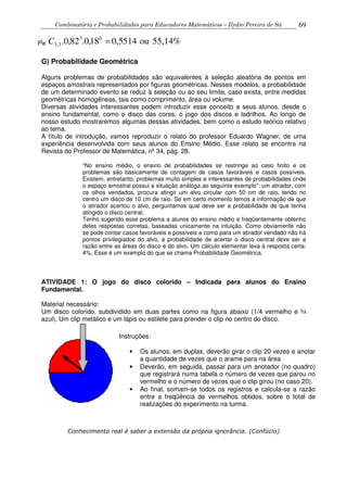 Combinatória e Probabilidades para Educadores Matemáticos – Ilydio Pereira de Sá 69
P= 55,14%ou0,551418,0.82,0. 03
3,3 =C
G) Probabilidade Geométrica
Alguns problemas de probabilidades são equivalentes à seleção aleatória de pontos em
espaços amostrais representados por figuras geométricas. Nesses modelos, a probabilidade
de um determinado evento se reduz à seleção ou ao seu limite, caso exista, entre medidas
geométricas homogêneas, tais como comprimento, área ou volume.
Diversas atividades interessantes podem introduzir esse conceito a seus alunos, desde o
ensino fundamental, como o disco das cores, o jogo dos discos e ladrilhos. Ao longo de
nosso estudo mostraremos algumas dessas atividades, bem como o estudo teórico relativo
ao tema.
A título de introdução, vamos reproduzir o relato do professor Eduardo Wagner, de uma
experiência desenvolvida com seus alunos do Ensino Médio. Esse relato se encontra na
Revista do Professor de Matemática, nº 34, pág. 28.
“No ensino médio, o ensino de probabilidades se restringe ao caso finito e os
problemas são basicamente de contagem de casos favoráveis e casos possíveis.
Existem, entretanto, problemas muito simples e interessantes de probabilidades onde
o espaço amostral possui a situação análoga ao seguinte exemplo”: um atirador, com
os olhos vendados, procura atingir um alvo circular com 50 cm de raio, tendo no
centro um disco de 10 cm de raio. Se em certo momento temos a informação de que
o atirador acertou o alvo, perguntamos qual deve ser a probabilidade de que tenha
atingido o disco central.
Tenho sugerido esse problema a alunos do ensino médio e freqüentemente obtenho
deles respostas corretas, baseadas unicamente na intuição. Como obviamente não
se pode contar casos favoráveis e possíveis e como para um atirador vendado não há
pontos privilegiados do alvo, a probabilidade de acertar o disco central deve ser a
razão entre as áreas do disco e do alvo. Um cálculo elementar leva à resposta certa:
4%. Esse é um exemplo do que se chama Probabilidade Geométrica.
ATIVIDADE 1: O jogo do disco colorido – Indicada para alunos do Ensino
Fundamental.
Material necessário:
Um disco colorido, subdividido em duas partes como na figura abaixo (1/4 vermelho e ¾
azul). Um clip metálico e um lápis ou estilete para prender o clip no centro do disco.
Conhecimento real é saber a extensão da própria ignorância. (Confúcio)
Instruções:
• Os alunos, em duplas, deverão girar o clip 20 vezes e anotar
a quantidade de vezes que o arame para na área
• Deverão, em seguida, passar para um anotador (no quadro)
que registrará numa tabela o número de vezes que parou no
vermelho e o número de vezes que o clip girou (no caso 20).
• Ao final, somam-se todos os registros e calcula-se a razão
entre a freqüência de vermelhos obtidos, sobre o total de
realizações do experimento na turma.
 