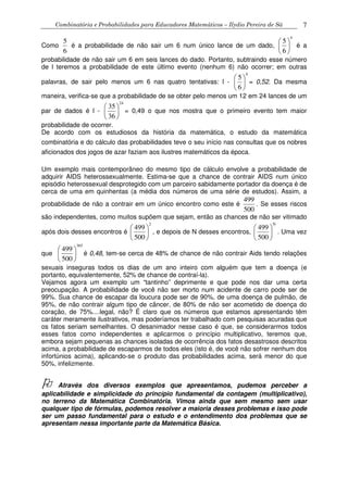 Combinatória e Probabilidades para Educadores Matemáticos – Ilydio Pereira de Sá 7
Como
5
6
é a probabilidade de não sair um 6 num único lance de um dado,
4
5
6
 
 
 
é a
probabilidade de não sair um 6 em seis lances do dado. Portanto, subtraindo esse número
de l teremos a probabilidade de este último evento (nenhum 6) não ocorrer; em outras
palavras, de sair pelo menos um 6 nas quatro tentativas: l -
4
5
6
 
 
 
= 0,52. Da mesma
maneira, verifica-se que a probabilidade de se obter pelo menos um 12 em 24 lances de um
par de dados é l -
24
35
36
 
 
 
= 0,49 o que nos mostra que o primeiro evento tem maior
probabilidade de ocorrer.
De acordo com os estudiosos da história da matemática, o estudo da matemática
combinatória e do cálculo das probabilidades teve o seu início nas consultas que os nobres
aficionados dos jogos de azar faziam aos ilustres matemáticos da época.
Um exemplo mais contemporâneo do mesmo tipo de cálculo envolve a probabilidade de
adquirir AIDS heterossexualmente. Estima-se que a chance de contrair AIDS num único
episódio heterossexual desprotegido com um parceiro sabidamente portador da doença é de
cerca de uma em quinhentas (a média dos números de uma série de estudos). Assim, a
probabilidade de não a contrair em um único encontro como este é
499
500
. Se esses riscos
são independentes, como muitos supõem que sejam, então as chances de não ser vitimado
após dois desses encontros é
2
499
500
 
 
 
, e depois de N desses encontros,
N
499
500
 
 
 
. Uma vez
que
365
499
500
 
 
 
é 0,48, tem-se cerca de 48% de chance de não contrair Aids tendo relações
sexuais inseguras todos os dias de um ano inteiro com alguém que tem a doença (e
portanto, equivalentemente, 52% de chance de contraí-la).
Vejamos agora um exemplo um “tantinho” deprimente e que pode nos dar uma certa
preocupação. A probabilidade de você não ser morto num acidente de carro pode ser de
99%. Sua chance de escapar da loucura pode ser de 90%, de uma doença de pulmão, de
95%, de não contrair algum tipo de câncer, de 80% de não ser acometido de doença do
coração, de 75%....legal, não? É claro que os números que estamos apresentando têm
caráter meramente ilustrativos, mas poderíamos ter trabalhado com pesquisas acuradas que
os fatos seriam semelhantes. O desanimador nesse caso é que, se considerarmos todos
esses fatos como independentes e aplicarmos o princípio multiplicativo, teremos que,
embora sejam pequenas as chances isoladas de ocorrência dos fatos desastrosos descritos
acima, a probabilidade de escaparmos de todos eles (isto é, de você não sofrer nenhum dos
infortúnios acima), aplicando-se o produto das probabilidades acima, será menor do que
50%, infelizmente.
Através dos diversos exemplos que apresentamos, pudemos perceber a
aplicabilidade e simplicidade do princípio fundamental da contagem (multiplicativo),
no terreno da Matemática Combinatória. Vimos ainda que sem mesmo sem usar
qualquer tipo de fórmulas, podemos resolver a maioria desses problemas e isso pode
ser um passo fundamental para o estudo e o entendimento dos problemas que se
apresentam nessa importante parte da Matemática Básica.
 