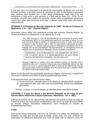 Combinatória e Probabilidades para Educadores Matemáticos – Ilydio Pereira de Sá 70
É claro que, para uma quantidade muito grande de experimentos, de acordo com a Lei dos
Grandes Números, o resultado deverá se aproximar de 25%. O interessante é aproveitar
essa atividade para ressaltar que o valor dessa probabilidade nada mais é do que
exatamente a razão entre a área vermelha e a área total do disco (1/4 = 25%). É um
excelente momento para colocar as primeiras noções sobre probabilidade geométrica,
mesmo que nesse caso tenhamos como fazer a clássica razão entre casos favoráveis e
casos possíveis.
ATIVIDADE 2: O Problema do Macarrão (adaptado de: SBM – Revista do Professor de
Matemática, nº 34 – 1997 – Eduardo Wagner)
Novamente, vamos relatar uma experiência contada pelo professor Eduardo Wagner, na
Revista do Professor de Matemática, nº 34, páginas 30, 31 e 32.
“Em 1994, durante um curso de aperfeiçoamento de professores do ensino médio
promovido pelo IMPA, fiz uma interessante experiência, que passo a relatar. Em uma
aula com 60 professores, distribuí um espaguete para cada um deles. Sem que eles
soubessem o que iria ocorrer, pedi a cada um que partisse o espaguete, ao acaso,
em três partes. Em seguida, pedi que cada um verificasse se conseguiam formar um
triângulo com os seus três pedaços. Dos 60 professores, 41 conseguiram formar um
triângulo com as três partes de espaguete. Escrevi no quadro um problema”:
Ninguém imaginava na ocasião como esse problema poderia ser resolvido, mas a
experiência feita com o macarrão indicava que essa probabilidade deveria ser algo
próximo de 41/40 ou, aproximadamente 68%. É claro que 60 experiências é pouco
para que se possa confiar no resultado, mas era opinião geral que a resposta correta
não deveria estar muito distante disso.
Houve um grande susto dos participantes quando prof. Wagner informou que a resposta era
25% e que o resultado seria obtido através de probabilidade geométrica.
Duas perguntas ficam, para discutirmos em classe:
1) Por que será que o resultado teórico é tão distinto do resultado obtido na prática?
2) Como podemos obter esse valor exato da probabilidade através de probabilidade
geométrica?
Verifique no anexo, no final da apostila, as respostas dessa interessante questão.
ATIVIDADE 3: O jogo dos discos e dos ladrilhos (adaptado de um artigo do prof.
Roberto Ribeiro Paterlini em Coleção Explorando a Matemática – vol. 3 – MEC)
Trata-se da narrativa de um jogo que tem sido aplicado com grande sucesso em aulas de
Prática de Ensino nas Licenciaturas de Matemática, bem como nas aulas do Ensino Médio
de diversos colegas, Educadores Matemáticos, como introdução do conceito de
Probabilidade Geométrica.
O jogo
Uma escola estava preparando uma Feira de Ciências e foi pedido aos estudantes que
bolassem um jogo que servisse para arrecadar fundos para uma sala ambiente de
matemática. Os estudantes observaram que o piso do salão onde se realizaria a feira era
DIVIDINDO, ALEATORIAMENTE, UM SEGMENTO DE RETA
EM 3 PARTES, QUAL É A PROBABILIDADE DE QUE ESSES
NOVOS SEGMENTOS FORMEM UM TRIÂNGULO?
 