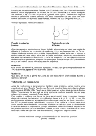 Combinatória e Probabilidades para Educadores Matemáticos – Ilydio Pereira de Sá 71
formado por placas quadradas de Paviflex, com 30 de lado, cada uma. Pensaram então em
construir discos de papelão ou de madeira, de um certo diâmetro d que seriam entregues
aos visitantes, a R$ 1,00 cada um para que jogassem sobre o piso. Combinaram o seguinte
desafio: o participante só seria premiado se o disco caísse dentro de uma placa sem tocar
num de seus lados. Se a pessoa fosse vitoriosa, receberia R$ 2,00 (um ganho de 100%).
Verifique a proposta no esquema abaixo:
Posição favorável ao Posições favoráveis
jogador. à Escola.
O problema para os estudantes que tinham “bolado” a brincadeira era saber qual o valor do
diâmetro d do disco a ser construído, de modo que o jogo resultasse em favor da Escola.
Sabiam ainda que quanto menor o valor desse diâmetro, melhor seria para o jogador e
quanto maior ele fosse, melhor seria para a Escola, sendo que, tinham em mente também
que esse favorecimento da Escola não poderia ser exagerado pois se o jogo fosse muito
desfavorável aos apostadores, ninguém iria querer jogar. Acordaram que uma probabilidade
de 60% em favor da Escola seria adequada aos propósitos.
Questão 1:
Qual o valor do diâmetro d, adequado à proposta, ou seja, que gera uma probabilidade de
40% favorável ao jogador e 60% favorável à Escola?
Questão 2:
Qual será, em média, o ganho da Escola, se 500 discos forem arremessados durante a
realização da feira?
Trabalhando com nossos alunos
Antes de resolvermos (e generalizarmos também) esse problema, vamos mostrar uma
experiência do prof. Roberto Paterlini, que fez uma experimentação com alguns colegas
professores da UFSCar (São Paulo) que a desenvolveram junto a seus alunos do Ensino
Médio. Tenho certeza de que você vai achar aqui uma excelente sugestão para as suas
aulas como professor regente do Ensino Médio.
Para resolver o problema dos discos, de forma experimental, foram construídos diversos
discos de madeira (ou borracha) com diâmetros iguais a 4, 6, 8, 10, 12, 14 cm. Os
professores que elaboraram a experiência acordaram que deveriam ser feitos, no mínimo,
uns 200 lançamentos para cada diâmetro construído. Para facilitar e poderem contar com
várias pessoas experimentando, construíram 10 discos de cada tipo (para 10 participantes)
e cada um realizou 20 lançamentos, por tipo de diâmetro. Foram anotando a freqüência de
lançamentos vitoriosos para cada diâmetro usado e, ao final, fazendo a razão entre os casos
favoráveis, sobre 200 (que foi o total de arremessos), chegaram à seguinte tabela:
A morte do homem começa no instante em que ele desiste de aprender
(Albino Teixeira)
 