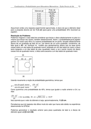 Combinatória e Probabilidades para Educadores Matemáticos – Ilydio Pereira de Sá 72
Diâmetro d
Prob. de
acertos p
4 cm 75,5%
6 cm 68,5%
8 cm 62%
10 cm 50%
12 cm 38%
14 cm 32%
Assumiram então uma resposta experimental (aproximada, é claro) de que o diâmetro ideal
para a proposta deveria ser de 11,5 cm (para gerar uma probabilidade 40% favorável ao
jogador).
Resolução do Problema:
Podemos imaginar o caso ideal de considerar que lançar o disco aleatoriamente no piso é o
mesmo que lançar seu centro, também aleatoriamente. Assim, a probabilidade p do jogador
ganhar (no nosso caso 40%) é a mesma probabilidade de um ponto, lançado aleatoriamente
dentro de um quadrado de lado 30 cm, cair dentro de um outro quadrado, concêntrico, de
lado igual a 30 – d. Verifique no modelo que apresentamos abaixo que se esse ponto
caísse sobre um dos lados do quadrado menor (afastado em d/2 dos lados do maior) o disco
seria tangente a um dos lados do piso (quadrado maior) e se o ponto (centro do disco)
caísse fora do quadrado menor, o disco seria secante a um dos lados do quadrado maior.
30
d/2 30 – d d/2
30 30
30
Usando novamente a noção de probabilidade geométrica, temos que:
2
2
area do quad. menor (30 - d)
p =
area do quad. maior 30
=
Como queremos uma probabilidade de 40%, temos que igualar a razão anterior a 0,4, ou
seja:
2
2
(30 - d)
= 0,4
30
ou então, 30 - d = 900 x 0,4 18,97≅
Isso acarreta que o valor do diâmetro d seja, aproximadamente, 11,03 cm.
Percebemos que tal resposta não difere muito do valor que havia sido obtido na experiência
desenvolvida na UFSCar.
Podemos generalizar o resultado anterior para pisos quadrados de lado L e discos de
diâmetro igual a d (0 ≤ d ≤ 30)
 