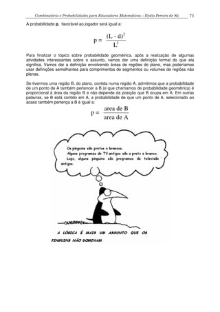 Combinatória e Probabilidades para Educadores Matemáticos – Ilydio Pereira de Sá 73
A probabilidade p, favorável ao jogador será igual a:
2
2
(L - d)
p =
L
Para finalizar o tópico sobre probabilidade geométrica, após a realização de algumas
atividades interessantes sobre o assunto, vamos dar uma definição formal do que ela
significa. Vamos dar a definição envolvendo áreas de regiões do plano, mas poderíamos
usar definições semelhantes para comprimentos de segmentos ou volumes de regiões não
planas.
Se tivermos uma região B, do plano, contida numa região A, admitimos que a probabilidade
de um ponto de A também pertencer a B (e que chamamos de probabilidade geométrica) é
proporcional à área da região B e não depende da posição que B ocupa em A. Em outras
palavras, se B está contido em A, a probabilidade de que um ponto de A, selecionado ao
acaso também pertença a B é igual a:
area de B
p =
area de A
 