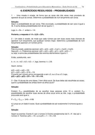 Combinatória e Probabilidades para Educadores Matemáticos – Ilydio Pereira de Sá 74
4) EXERCÍCIOS RESOLVIDOS – PROBABILIDADES
1 – Uma moeda é viciada, de forma que as caras são três vezes mais prováveis de
aparecer do que as coroas. Determine a probabilidade de num lançamento sair coroa.
Solução:
Seja k a probabilidade de sair coroa. Pelo enunciado, a probabilidade de sair cara é igual a
3k. A soma destas probabilidades tem de ser igual a 1.
Logo, k + 3k = 1 então k = 1/4.
Portanto, a resposta é 1/4 = 0,25 = 25%.
2 – Um dado é viciado, de modo que cada número par tem duas vezes mais chances de
aparecer num lançamento, que qualquer número ímpar. Determine a probabilidade de num
lançamento aparecer um número primo.
Solução:
Pelo enunciado, podemos escrever: p(2) = p(4) = p(6) = 2.p(1) = 2.p(3) = 2.p(5).
Seja p(2) = k. Poderemos escrever: p(2) + p(4) + p(6) + p(1) + p(3) + p(5) = 1,
ou seja: a soma das probabilidades dos eventos elementares é igual a 1.
Então, substituindo, vem:
k + k + k + k/2 + k/2 + k/2 = 1, logo, teremos k = 2/9.
Assim, temos:
p(2) = p(4) = p(6) = 2/9
p(1) = p(3) = p(5) = 2/18 = 1/9.
O evento sair número primo corresponde a sair o 2, ou o 3 ou o 5. Logo,
p(2) + p(3) + p(5) = 2/9 + 1/9 + 1/9 = 4/9.
3 – Das 10 alunas de uma classe, 3 tem olhos azuis. Se duas delas são escolhidas ao acaso,
qual é a probabilidade de ambas terem os olhos azuis?
Solução:
Existem C10,2 possibilidades de se escolher duas pessoas entre 10 e, existem C3,2
possibilidades de escolher duas alunas de olhos azuis entre as três. Logo, a probabilidade
procurada será igual a:
P = C3,2 / C10,2 = 3/45 = 1/15
4) Lança-se um dado 8 vezes. Qual a probabilidade de sair exatamente 5 números iguais a
3?
Solução:
Sejam os eventos: Evento A: sair o número 3; Evento complementar de A = A’: não sair o
número 3. Teremos: p(A) = 1/6 = p e p(A’) = 1 – 1/6 = 5/6
 