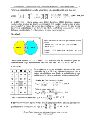 Combinatória e Probabilidades para Educadores Matemáticos – Ilydio Pereira de Sá 75
Portanto, a probabilidade procurada, aplicando-se o teorema binomial, será dada por:
5) UNESP 2000 - Numa cidade com 30000 domicílios, 10000 domicílios recebem
regularmente o jornal da loja de eletrodomésticos X, 8000 recebem regularmente o jornal do
supermercado Y e metade do número de domicílios não recebe nenhum dos dois jornais.
Determine a probabilidade de um domicílio da cidade, escolhido ao acaso, receber o jornal
da loja de eletrodoméstico X e não receber o jornal do supermercado Y.
SOLUÇÃO:
Dessa forma, teremos 10 000 – 3000 = 7000 domicílios que só recebem o jornal do
supermercado X. Logo, a probabilidade procurada será 7000 / 30 000 = 0,233 = 23,3 %
6) (UFF – RJ)
B I N G O
5 18 33 48 64
12 21 31 51 68
14 30 60 71
13 16 44 46 61
11 27 41 49 73
Logo, a probabilidade pedida será igual a:
2 024
p = 0,03 = 3%
67 525
≅
2ª solução: Poderíamos aplicar direto o produto das probabilidades isoladas, considerando
que são sorteios consecutivos, ou seja:
24 23 22
p = . . 0,03 = 3%
75 74 73
≅
Se você quer os acertos, esteja preparado para os erros.
(Carl Yastrzemski)
0,0042 ou 0,42%
Seja n o número de pessoas que recebem os dois
jornais:
Teremos: 10000 - n + n + 8000 - n = 15 000
Logo, n = 3000.
Portanto, 3000 domicílios recebem os dois
jornais.
Em um jogo de bingo são sorteadas, sem reposição, bolas
numeradas de 1 a 75 e um participante concorre com a
cartela reproduzida ao lado. Qual é a probabilidade de que
os três primeiros números sorteados estejam nessa cartela?
1ª solução: Total de casos possíveis:
C75,3
=
75! 75 . 74 . 73 . 72!
67 525
3! . 72! 6 . 72!
= =
Total de casos favoráveis:
C24,3
=
24! 24 . 23 . 22 . 21!
2 024
3! . 21! 6 . 21!
= =
 