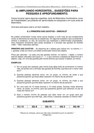 Combinatória e Probabilidades para Educadores Matemáticos – Ilydio Pereira de Sá 78
6) AMPLIANDO HORIZONTES... SUGESTÕES PARA
PESQUISA E APROFUNDAMENTO.
Vamos fornecer agora algumas sugestões, tanto de Matemática Combinatória, como
de Probabilidades, que poderão ser aprofundadas em pesquisas e em suas aulas de
Matemática.
Uma boa sorte para você e um bom trabalho...
6.1) PRINCÍPIO DAS GAVETAS – DIRICHLET
Na análise combinatória muitas vezes somos levados a muito mais do que simplesmente
contar os elementos de conjuntos ou seqüências. Em algumas ocasiões o que se pretende é
verificar a existência, ou não, de conjuntos que satisfaçam a determinadas propriedades.
Uma importante ferramenta para essas situações é o princípio das gavetas de Dirichlet
(1805 – 1859, matemático alemão).
PRINCÍPIO DAS GAVETAS - Se dispomos de n objetos para colocar em, no máximo, n –
1, gavetas, então ao menos uma delas conterá pelo menos dois objetos.
Prova (por absurdo) – se cada uma das gavetas contiver, no máximo, 1 objeto, o número
total de objetos colocados será igual a n – 1, o que contraria a hipótese de dispormos de n
objetos. Logo, em uma das gavetas pelo menos teremos que colocar 2 objetos, ao menos.
EXEMPLOS:
1) Em um grupo de k pessoas, pelo menos duas delas terão de aniversariar no mesmo
mês, de acordo com o princípio das gavetas de Dirichlet, qual deve ser o menor valor
de k?
2) Quantas pessoas devemos tomar, em um grupo, no mínimo, de modo a que
possamos garantir que duas delas nasceram no mesmo dia da semana?
3) Quantas pessoas devemos tomar, em um grupo, no mínimo, de modo a que
possamos garantir que três delas nasceram no mesmo dia da semana?
4) Em uma caixa há 12 meias brancas e 12 meias pretas. Quantas meias devemos
retirar, ao acaso, no mínimo, para que possamos garantir que retiramos um par de
meias de mesma cor?
5) Qual o número mínimo de pessoas que deve haver em um grupo para que
possamos garantir que nele haja, pelo menos, 5 pessoas nascidas no mesmo mês?
GABARITO
01) 13 02) 8 03) 15 04) 3 05) 49
“Educai as crianças, para que não seja necessário punir os adultos.”
(Pitágoras)
 