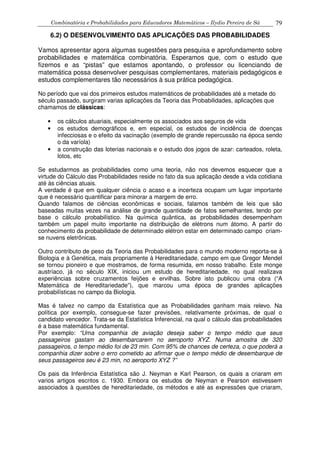 Combinatória e Probabilidades para Educadores Matemáticos – Ilydio Pereira de Sá 79
6.2) O DESENVOLVIMENTO DAS APLICAÇÕES DAS PROBABILIDADES
Vamos apresentar agora algumas sugestões para pesquisa e aprofundamento sobre
probabilidades e matemática combinatória. Esperamos que, com o estudo que
fizemos e as “pistas” que estamos apontando, o professor ou licenciando de
matemática possa desenvolver pesquisas complementares, materiais pedagógicos e
estudos complementares tão necessários à sua prática pedagógica.
No período que vai dos primeiros estudos matemáticos de probabilidades até a metade do
século passado, surgiram varias aplicações da Teoria das Probabilidades, aplicações que
chamamos de clássicas:
• os cálculos atuariais, especialmente os associados aos seguros de vida
• os estudos demográficos e, em especial, os estudos de incidência de doenças
infecciosas e o efeito da vacinação (exemplo de grande repercussão na época sendo
o da varíola)
• a construção das loterias nacionais e o estudo dos jogos de azar: carteados, roleta,
lotos, etc
Se estudarmos as probabilidades como uma teoria, não nos devemos esquecer que a
virtude do Cálculo das Probabilidades reside no fato da sua aplicação desde a vida cotidiana
até às ciências atuais.
A verdade é que em qualquer ciência o acaso e a incerteza ocupam um lugar importante
que é necessário quantificar para minorar a margem de erro.
Quando falamos de ciências econômicas e sociais, falamos também de leis que são
baseadas muitas vezes na análise de grande quantidade de fatos semelhantes, tendo por
base o cálculo probabilístico. Na química quântica, as probabilidades desempenham
também um papel muito importante na distribuição de elétrons num átomo. A partir do
conhecimento da probabilidade de determinado elétron estar em determinado campo criam-
se nuvens eletrônicas.
Outro contributo de peso da Teoria das Probabilidades para o mundo moderno reporta-se à
Biologia e à Genética, mais propriamente à Hereditariedade, campo em que Gregor Mendel
se tornou pioneiro e que mostramos, de forma resumida, em nosso trabalho. Este monge
austríaco, já no século XIX, iniciou um estudo de hereditariedade, no qual realizava
experiências sobre cruzamentos feijões e ervilhas. Sobre isto publicou uma obra (“A
Matemática de Hereditariedade”), que marcou uma época de grandes aplicações
probabilísticas no campo da Biologia.
Mas é talvez no campo da Estatística que as Probabilidades ganham mais relevo. Na
política por exemplo, consegue-se fazer previsões, relativamente próximas, de qual o
candidato vencedor. Trata-se da Estatística Inferencial, na qual o cálculo das probabilidades
é a base matemática fundamental.
Por exemplo: “Uma companhia de aviação deseja saber o tempo médio que seus
passageiros gastam ao desembarcarem no aeroporto XYZ. Numa amostra de 320
passageiros, o tempo médio foi de 23 min. Com 95% de chances de certeza, o que poderá a
companhia dizer sobre o erro cometido ao afirmar que o tempo médio de desembarque de
seus passageiros seu é 23 min, no aeroporto XYZ ?”
Os pais da Inferência Estatística são J. Neyman e Karl Pearson, os quais a criaram em
varios artigos escritos c. 1930. Embora os estudos de Neyman e Pearson estivessem
associados à questões de hereditariedade, os métodos e até as expressões que criaram,
 