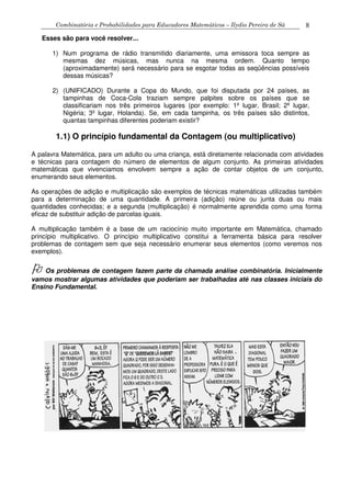 Combinatória e Probabilidades para Educadores Matemáticos – Ilydio Pereira de Sá 8
Esses são para você resolver...
1) Num programa de rádio transmitido diariamente, uma emissora toca sempre as
mesmas dez músicas, mas nunca na mesma ordem. Quanto tempo
(aproximadamente) será necessário para se esgotar todas as seqüências possíveis
dessas músicas?
2) (UNIFICADO) Durante a Copa do Mundo, que foi disputada por 24 países, as
tampinhas de Coca-Cola traziam sempre palpites sobre os países que se
classificariam nos três primeiros lugares (por exemplo: 1º lugar, Brasil; 2º lugar,
Nigéria; 3º lugar, Holanda). Se, em cada tampinha, os três países são distintos,
quantas tampinhas diferentes poderiam existir?
1.1) O princípio fundamental da Contagem (ou multiplicativo)
A palavra Matemática, para um adulto ou uma criança, está diretamente relacionada com atividades
e técnicas para contagem do número de elementos de algum conjunto. As primeiras atividades
matemáticas que vivenciamos envolvem sempre a ação de contar objetos de um conjunto,
enumerando seus elementos.
As operações de adição e multiplicação são exemplos de técnicas matemáticas utilizadas também
para a determinação de uma quantidade. A primeira (adição) reúne ou junta duas ou mais
quantidades conhecidas; e a segunda (multiplicação) é normalmente aprendida como uma forma
eficaz de substituir adição de parcelas iguais.
A multiplicação também é a base de um raciocínio muito importante em Matemática, chamado
princípio multiplicativo. O princípio multiplicativo constitui a ferramenta básica para resolver
problemas de contagem sem que seja necessário enumerar seus elementos (como veremos nos
exemplos).
Os problemas de contagem fazem parte da chamada análise combinatória. Inicialmente
vamos mostrar algumas atividades que poderiam ser trabalhadas até nas classes iniciais do
Ensino Fundamental.
 