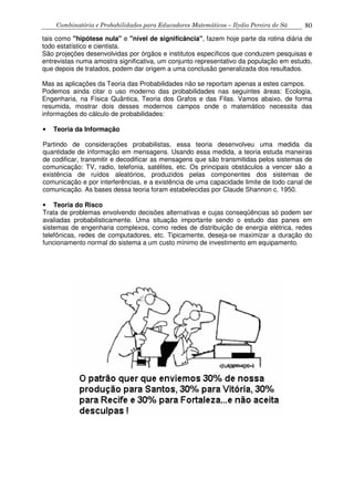 Combinatória e Probabilidades para Educadores Matemáticos – Ilydio Pereira de Sá 80
tais como "hipótese nula" e "nível de significância", fazem hoje parte da rotina diária de
todo estatístico e cientista.
São projeções desenvolvidas por órgãos e institutos específicos que conduzem pesquisas e
entrevistas numa amostra significativa, um conjunto representativo da população em estudo,
que depois de tratados, podem dar origem a uma conclusão generalizada dos resultados.
Mas as aplicações da Teoria das Probabilidades não se reportam apenas a estes campos.
Podemos ainda citar o uso moderno das probabilidades nas seguintes áreas: Ecologia,
Engenharia, na Física Quântica, Teoria dos Grafos e das Filas. Vamos abaixo, de forma
resumida, mostrar dois desses modernos campos onde o matemático necessita das
informações do cálculo de probabilidades:
• Teoria da Informação
Partindo de considerações probabilistas, essa teoria desenvolveu uma medida da
quantidade de informação em mensagens. Usando essa medida, a teoria estuda maneiras
de codificar, transmitir e decodificar as mensagens que são transmitidas pelos sistemas de
comunicação: TV, radio, telefonia, satélites, etc. Os principais obstáculos a vencer são a
existência de ruídos aleatórios, produzidos pelas componentes dos sistemas de
comunicação e por interferências, e a existência de uma capacidade limite de todo canal de
comunicação. As bases dessa teoria foram estabelecidas por Claude Shannon c. 1950.
• Teoria do Risco
Trata de problemas envolvendo decisões alternativas e cujas conseqüências só podem ser
avaliadas probabilisticamente. Uma situação importante sendo o estudo das panes em
sistemas de engenharia complexos, como redes de distribuição de energia elétrica, redes
telefônicas, redes de computadores, etc. Tipicamente, deseja-se maximizar a duração do
funcionamento normal do sistema a um custo mínimo de investimento em equipamento.
 