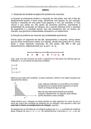 Combinatória e Probabilidades para Educadores Matemáticos – Ilydio Pereira de Sá 81
ANEXO:
1) Respostas da atividade da página 66 (problema do macarrão)
a) Quando os professores dividem o macarrão em três partes, isso não é feito tão
aleatoriamente quanto a teoria exige...dificilmente uma pessoa irá, por exemplo,
recortar o macarrão em uma parte muito pequena (1 mm, por exemplo). O mais
natural é que divida em três partes de tamanhos próximos, acarretando a
possibilidade de construção do triângulo. Daí a grande diferença entre o resultado
da experiência e o resultado teórico. Isso não aconteceria com um sorteio, por
exemplo, que garantiria a aleatoriedade necessária a um experimento.
b) Solução do problema do macarrão (por probabilidade geométrica)
Vamos supor um segmento de reta AB, representando o macarrão. Vamos adotar
que ele tenha comprimento unitário. Em seguida, através dos pontos M e N, vamos
dividir o nosso segmento (macarrão) em três partes, AM, MN e NB, que
representaremos, respectivamente, por: x, y e 1 – x – y.
A x M y N 1 – x – y B
Logo, cada uma das maneiras de dividir o segmento em três partes fica definida pelo par
ordenado (x, y), que atende às seguintes condições:
x > 0
y > 0
x + y < 1





Sabemos que essas três condições, no plano cartesiano, definem uma região triangular que
representamos abaixo:
Basta lembrar que o triângulo só estará definido se cada segmento for menor do que a
soma dos outros dois (condição de existência de um triângulo). Isso equivale a dizer que
cada lado é inferior ao semiperímetro do triângulo, vejamos:
Se designarmos os três lados de um triângulo qualquer por a, b , c, a condição de existência
desse triângulo diz que a < b + c (1). Se representarmos o perímetro a + b + c por 2p,
1
1
Logo, cada par ordenado (x,y) que define uma divisão
do segmento em 3 partes iguais representa um ponto
interior ao triângulo da figura ao lado.
Mas não são todas essas divisões que gerarão
triângulos. Mostraremos, em seguida, quais desses
pontos atenderão a essa condição.
 