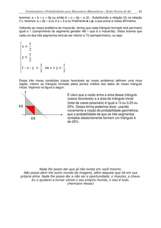 Combinatória e Probabilidades para Educadores Matemáticos – Ilydio Pereira de Sá 82
teremos: a + b + c = 2p ou então b + c = 2p – a (2) . Substituindo a relação (2) na relação
(1), teremos: a < 2p – a ou 2 a < 2 p ou finalmente a < p, o que prova a nossa afirmativa.
Voltando ao nosso problema do macarrão, temos que cada triângulo formado terá perímetro
igual a 1 (comprimento do segmento gerador AB – que é o macarrão). Disso tiramos que
cada um dos três segmentos terá de ser inferior a ½ (semiperímetro), ou seja:
1
x <
2
1
y <
2
1 1
1 - x - y < ou x + y <
2 2








Essas três novas condições (casos favoráveis ao nosso problema) definem uma nova
região, interior ao triângulo formado pelos pontos médios dos lados do nosso triângulo
inicial. Vejamos na figura a seguir:
Nada lhe posso dar que já não exista em você mesmo.
Não posso abrir-lhe outro mundo de imagens, além daquele que há em sua
própria alma. Nada lhe posso dar a não ser a oportunidade, o impulso, a chave.
Eu o ajudarei a tornar visível o seu próprio mundo, e isso é tudo.
(Hermann Hesse)
1/2
1/2
É claro que a razão entre a área desse triângulo
(casos favoráveis) e a área do triângulo inicial
(total de casos possíveis) é igual a ¼ ou 0,25 ou
25%. Dessa forma podemos dizer, usando
novamente a noção de probabilidade geométrica,
que a probabilidade de que os três segmentos
cortados aleatoriamente formem um triângulo é
de 25%.
 
