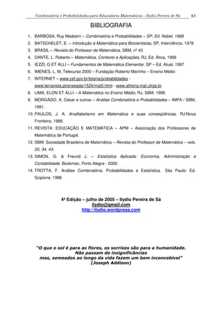 Combinatória e Probabilidades para Educadores Matemáticos – Ilydio Pereira de Sá 83
BIBLIOGRAFIA
1. BARBOSA, Ruy Madsern – Combinatória e Probabilidades – SP, Ed. Nobel, 1968
2. BATSCHELET, E. – Introdução à Matemática para Biocientistas, SP, Interciência, 1978
3. BRASIL – Revista do Professor de Matemática, SBM, nº 43
4. DANTE, L. Roberto – Matemática, Contexto e Aplicações, RJ, Ed. Ática, 1999
5. IEZZI, G ET ALLI – Fundamentos de Matemática Elementar. SP – Ed. Atual, 1997
6. IMENES, L. M, Telecurso 2000 – Fundação Roberto Marinho – Ensino Médio
7. INTERNET – www.cef.gov.br/loteria/probabilidades -
www.terravista.pt/enseada/1524/mat5.html - www.athena.mat.ufrgs.br
8. LIMA, ELON ET ALLI – A Matemática no Ensino Médio, RJ, SBM, 1998.
9. MORGADO, A. César e outros – Análise Combinatória e Probabilidades – IMPA / SBM,
1991.
10. PAULOS, J. A. Analfabetismo em Matemática e suas conseqüências. RJ:Nova
Fronteira, 1988.
11. REVISTA: EDUCAÇÃO E MATEMÁTICA – APM – Associação dos Professores de
Matemática de Portugal.
12. SBM. Sociedade Brasileira de Matemática – Revista do Professor de Matemática – vols.
20, 34, 43.
13. SIMON, G. & Freund J. – Estatística Aplicada: Economia, Administração e
Contabilidade. Bookman, Porto Alegre - 2000
14. TROTTA, F. Análise Combinatória, Probabilidades e Estatística. São Paulo: Ed.
Scipione, 1988
4ª Edição – julho de 2005 – Ilydio Pereira de Sá
ilydio@gmail.com
http://ilydio.wordpress.com
“O que o sol é para as flores, os sorrisos são para a humanidade.
Não passam de insignificâncias
mas, semeados ao longo da vida fazem um bem inconcebível”
(Joseph Addison)
 