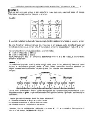 Combinatória e Probabilidades para Educadores Matemáticos – Ilydio Pereira de Sá 9
EXEMPLO 1:
Maria vai sair com suas amigas e, para escolher a roupa que usar·, separou 2 saias e 3 blusas.
Vejamos de quantas maneiras ela pode se arrumar.
Solução:
O princípio multiplicativo, ilustrado nesse exemplo, também pode ser enunciado da seguinte forma:
Se uma decisão d1 pode ser tomada de n maneiras e, em seguida, outra decisão d2 puder ser
tomada de m maneiras, o número total de maneiras de tornarmos as decisões d1 e d2 será n · m.
No exemplo anterior havia duas decisões a serem tomadas:
d1: escolher uma dentre as 3 blusas
d2: escolher uma dentre as 2 saias
Assim, Maria dispõe de 3 · 2 = 6 maneiras de tomar as decisões d1 e d2, ou seja, 6 possibilidades
diferentes de se vestir.
EXEMPLO 2:
Um restaurante prepara 4 pratos quentes (frango, peixe, carne assada, salsichão), 2 saladas (verde
e russa) e 3 sobremesas (sorvete, Romeu e Julieta, frutas). De quantas maneiras diferentes um
freguês pode se servir consumindo um prato quente, uma salada e uma sobremesa?
Solução:
Esse e outros problemas da análise combinatória podem ser representados pela conhecida árvore
de possibilidades ou grafo. Veja como representamos por uma árvore o problema do cardápio do
restaurante.
Observe que nesse problema temos três níveis de decisão:
d1: escolher um dentre os 4 tipo de pratos quentes.
d2: escolher uma dentre as 2 variedades de salada.
d3: escolher uma das 3 sobremesas oferecidas.
Usando o princípio multiplicativo, concluímos que temos 4 · 2 · 3 = 24 maneiras de tomarmos as
três decisões, ou seja, 24 opções de cardápio.
 
