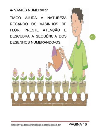 http://atividadesdaprofessorabel.blogspot.com.br/ PÁGINA 10
10
4- VAMOS NUMERAR?
TIAGO AJUDA A NATUREZA
REGANDO OS VASINHOS DE
FLOR. PRESTE ATENÇÃO E
DESCUBRA A SEQUÊNCIA DOS
DESENHOS NUMERANDO-OS.
 