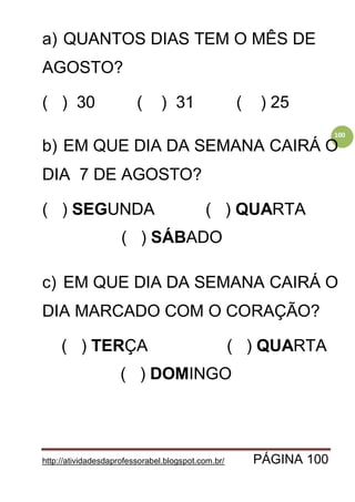 http://atividadesdaprofessorabel.blogspot.com.br/ PÁGINA 100
100
a) QUANTOS DIAS TEM O MÊS DE
AGOSTO?
( ) 30 ( ) 31 ( ) 25
b) EM QUE DIA DA SEMANA CAIRÁ O
DIA 7 DE AGOSTO?
( ) SEGUNDA ( ) QUARTA
( ) SÁBADO
c) EM QUE DIA DA SEMANA CAIRÁ O
DIA MARCADO COM O CORAÇÃO?
( ) TERÇA ( ) QUARTA
( ) DOMINGO
 