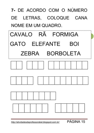 http://atividadesdaprofessorabel.blogspot.com.br/ PÁGINA 15
15
7- DE ACORDO COM O NÚMERO
DE LETRAS, COLOQUE CANA
NOME EM UM QUADRO.
CAVALO SAPO FORMIGA
GATO ELEFANTE VACA
ZEBRA BORBOLETA
CAVALO RÃ FORMIGA
GATO ELEFANTE BOI
ZEBRA BORBOLETA
 