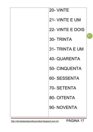 http://atividadesdaprofessorabel.blogspot.com.br/ PÁGINA 17
17
20- VINTE
21- VINTE E UM
22- VINTE E DOIS
30- TRINTA
31- TRINTA E UM
40- QUARENTA
50- CINQUENTA
60- SESSENTA
70- SETENTA
80- OITENTA
90- NOVENTA
 