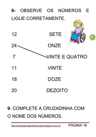 http://atividadesdaprofessorabel.blogspot.com.br/ PÁGINA 18
18
8- OBSERVE OS NÚMEROS E
LIGUE CORRETAMENTE.
12 SETE
24 ONZE
7 VINTE E QUATRO
11 VINTE
18 DOZE
20 DEZOITO
9- COMPLETE A CRUZADINHA COM
O NOME DOS NÚMEROS.
 