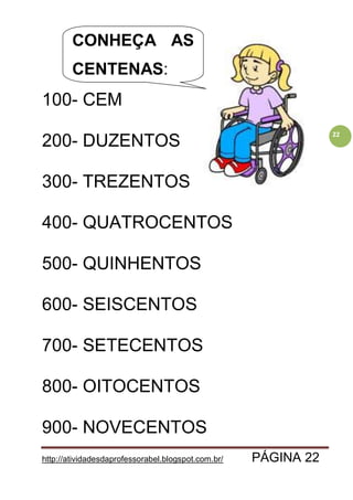 http://atividadesdaprofessorabel.blogspot.com.br/ PÁGINA 22
22
100- CEM
200- DUZENTOS
300- TREZENTOS
400- QUATROCENTOS
500- QUINHENTOS
600- SEISCENTOS
700- SETECENTOS
800- OITOCENTOS
900- NOVECENTOS
CONHEÇA AS
CENTENAS:
 