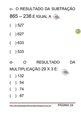 http://atividadesdaprofessorabel.blogspot.com.br/ PÁGINA 24
24
c- O RESULTADO DA SUBTRAÇÃO
865 – 238 É IGUAL A:
( ) 527
( ) 627
( ) 633
( ) 533
d- O RESULTADO DA
MULTIPLICAÇÃO 29 X 3 É:
( ) 132
( ) 54
( ) 74
( ) 87
 