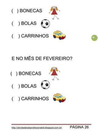 http://atividadesdaprofessorabel.blogspot.com.br/ PÁGINA 26
26
( ) BONECAS
( ) BOLAS
( ) CARRINHOS
E NO MÊS DE FEVEREIRO?
( ) BONECAS
( ) BOLAS
( ) CARRINHOS
 