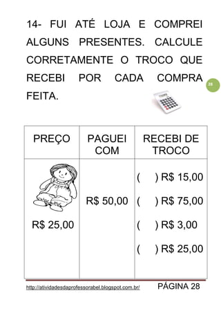 http://atividadesdaprofessorabel.blogspot.com.br/ PÁGINA 28
28
14- FUI ATÉ LOJA E COMPREI
ALGUNS PRESENTES. CALCULE
CORRETAMENTE O TROCO QUE
RECEBI POR CADA COMPRA
FEITA.
PREÇO PAGUEI
COM
RECEBI DE
TROCO
R$ 25,00
R$ 50,00
( ) R$ 15,00
( ) R$ 75,00
( ) R$ 3,00
( ) R$ 25,00
 