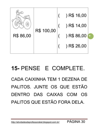 http://atividadesdaprofessorabel.blogspot.com.br/ PÁGINA 30
30R$ 86,00
R$ 100,00
( ) R$ 16,00
( ) R$ 14,00
( ) R$ 86,00
( ) R$ 26,00
15- PENSE E COMPLETE.
CADA CAIXINHA TEM 1 DEZENA DE
PALITOS. JUNTE OS QUE ESTÃO
DENTRO DAS CAIXAS COM OS
PALITOS QUE ESTÃO FORA DELA.
 