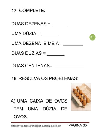 http://atividadesdaprofessorabel.blogspot.com.br/ PÁGINA 35
35
17- COMPLETE.
DUAS DEZENAS = _______
UMA DÚZIA = _______
UMA DEZENA E MEIA= ________
DUAS DÚZIAS = _______
DUAS CENTENAS= ____________
18- RESOLVA OS PROBLEMAS:
A) UMA CAIXA DE OVOS
TEM UMA DÚZIA DE
OVOS.
 