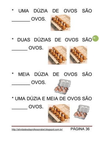 http://atividadesdaprofessorabel.blogspot.com.br/ PÁGINA 36
36
* UMA DÚZIA DE OVOS SÃO
_______ OVOS.
* DUAS DÚZIAS DE OVOS SÃO
______ OVOS.
* MEIA DÚZIA DE OVOS SÃO
_______ OVOS.
* UMA DÚZIA E MEIA DE OVOS SÃO
______ OVOS.
 