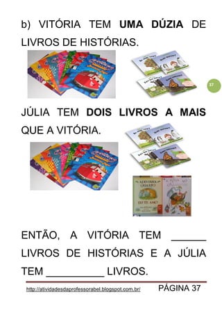 http://atividadesdaprofessorabel.blogspot.com.br/ PÁGINA 37
37
b) VITÓRIA TEM UMA DÚZIA DE
LIVROS DE HISTÓRIAS.
JÚLIA TEM DOIS LIVROS A MAIS
QUE A VITÓRIA.
ENTÃO, A VITÓRIA TEM ______
LIVROS DE HISTÓRIAS E A JÚLIA
TEM __________ LIVROS.
 