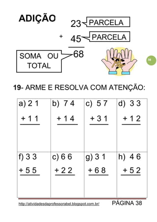 http://atividadesdaprofessorabel.blogspot.com.br/ PÁGINA 38
38
ADIÇÃO
19- ARME E RESOLVA COM ATENÇÃO:
a) 2 1
+ 1 1
b) 7 4
+ 1 4
c) 5 7
+ 3 1
d) 3 3
+ 1 2
f) 3 3
+ 5 5
c) 6 6
+ 2 2
g) 3 1
+ 6 8
h) 4 6
+ 5 2
23
45
68
+
PARCELA
PARCELA
SOMA OU
TOTAL
 